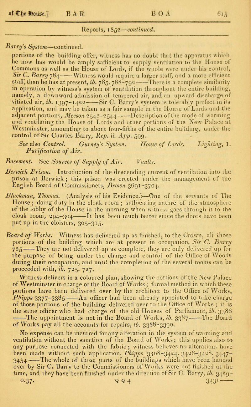 o( €\)t fcoutfr.j B A It BOA 6i£ Reports, 1852—continued. Barry's System—continued. portions of the building otter, witness has no doubt that the apparatus which he now has would be amply sufficient to supply ventilation to the House of Commons as well as the House of Lord?, if the whole were under his control, Sir C. Barry 784 Witness would require a larger stall', and a more efficient stafT, than he has at present, ib. 785. 788-79-2 There is a complete similarity in operation by witness's system of ventilation throughout tiic entire building, namely, a downward admission of tempered air, and an upward discharge of vitiated air, ib. 1397-1422 Sir C. Barry's system is tolerably perfect in its application, and may be taken as a fair sample in the House of Lords and the adjacent portions, Mceson 2542-2544 Description of the mode of warming and ventilating the House of Lords and other portions of the New Palace at Westminster, amounting to about four-fifths of the entire building, under the control of Sir Charles Barry, Rep. ii. App. 599. See also Control. Gurney's System. House of Lords. Lighting,!. Purification of Air. Basement. See Sources of Supply of Air. Vaults. Benvich Prison. Introduction of the descending current of ventilation into the prison at Berwick ; this prison was erected under the management of the English Board of Commissioners, Brown 3691-3704. Blackman, Thomas. (Analysis of his Evidence.)—One of the servants of The House ; doing duty in the cloak room ; suffocating nature of the atmosphere of the lobby of the House in the morning when witness goes through it to the cloak room, 294-304 It has been much better since the doors have been put up in the cloisters, 305-315. Board of Works. Witness has delivered up as finished, to the Crown, ali those portions of the building which are at pressnt in occupation, Sir C. Barry 725 They are not delivered up as complete, they are only delivered up for the purpose of being under the charge and control of the Office of Woods during their occupation, and until the completion of the several rooms can be proceeded with, ib. 725. 727, Witness delivers in a coloured plan, showing the portions of the New Palace of Westminster in charge of the Board of Works; formal method in which these portions have been delivered over by the architect to the Office of Works, Phipps 3377-3385 An officer had been already appointed to take charge of those portions of the building delivered over to the Office of Works; it is the same officer who had charge of the old Houses of Parliament, ib. 3386 The appointment is not in the Board of Works, ib. 3387 —The Board of Works pay all the accounts for repairs, ib. 3388-3390. No expense can be incurred for any alteration in ihe system of warming and ventilation without the sanction of the Board of Works; this applies also to any purpose connected with the fabric; witness believes no alterations have been made without such application, Phipps 3408-3424. 3426-3428. 3447- 3454 The whole of those parts of the buildings which have been handed over by Sir C. Barry to the Commissioners of Works were not finished at the time, and they have been finished under the direction of Sir C. Barry, ib. 3429- 0.37- Q Q 4 3-131-—