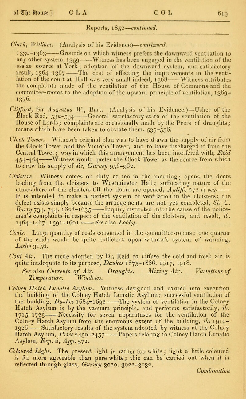 Reports, 1852—continued. Clark, William. (Analysis of his Evidence)—continued. ]330-13^3 -Grounds on which witness prefers the downward ventilation to any other system, 1359 Witness has been engaged in the ventilation of the assize courts at York; ad-option of the downward system, and satisfactory result, 1364-1367 The cost of effecting the improvements in the venti- lation of the court at Hull was very small indeed, 1368 Witness attributes the complaints made of the ventilation of the House of Commons and the committee-rooms to the adoption of the upward principle of ventilation, 1369- 1376. Clifford, Sir Augustus W., Bart. (Analysis of his Evidence.)—Usher of the Black Rod, 532-534 General satisfactory stnte of the ventilation of the House of Lords; complaints are occasionally made by the Peers of draughts; means which have been taken to obviate them, 535-556. Clock Tower. Witness's original plan was to have drawn the supply of air from the Clock Tower and the Victoria Tower, and to have discharged it from the Central Tower; way in which this arrangement has been interfered with, Reid 454-464 Witness would prefer the Clock Tower as the source from which to draw his supply of air, Gurney 956-962. Cloisters. Witness comes on duty at ten in the morning; opens the doors leading from the cloisters to Westminster Hall; suffocating nature of the atmosphere of the cloisters till the doors are opened, Ayliffe 272 et seq. It is intended to make a perfect system of ventilation in the cloisters; the defect exists simply because the arrangements are not yet completed, Sir C. Barry 734. 744. 1628-1635 Inquiry instituted into the cause of the police- man's complaints in respect of the ventilation of the cloisters, and result, ib. 1464-1467. 1591-1601. See also Lobby. Coals. Large quantity of coals consumed in the committee-rooms; one quarter of the coals would be quite sufficient upon witness's system of warming, Leslie 3156. Cold Air. The mode adopted by Dr. Reid to diffuse the cold and fresh air is quite inadequate to its purpose, Daukes 1875-1886. 1917, 1918. See also Currents of Air. Draughts. Mixing Air. Variations of Temperature. Windows. Colney Hatch Lunatic Asylum. Witness designed and carried into execution the building of the Colney Hatch Lunatic Asylum; successful ventilation of the building, Daukes 1684-1692 The system of ventilation in the Colney Hatch Asylum is by the vacuum principle, and performs satisfactorily, ib. 1715-1725 Necessity for seven apparatuses for the ventilation of the Colney Hatch Asylum from the enormous extent of the building, ib. 1919- 1926 Satisfactory results of the system adopted by witness at the Colney Hatch Asylum, Price 2450-2457 Papers relating to Colney Hatch Lunatic Asylum, Rep. ii, App. 572. Coloured Light. The present light is rather too white; light a little coloured is far more agreeable than pure white; this can be carried out when it is reflected through glass, Gurney 3020. 3022-3032. Combination