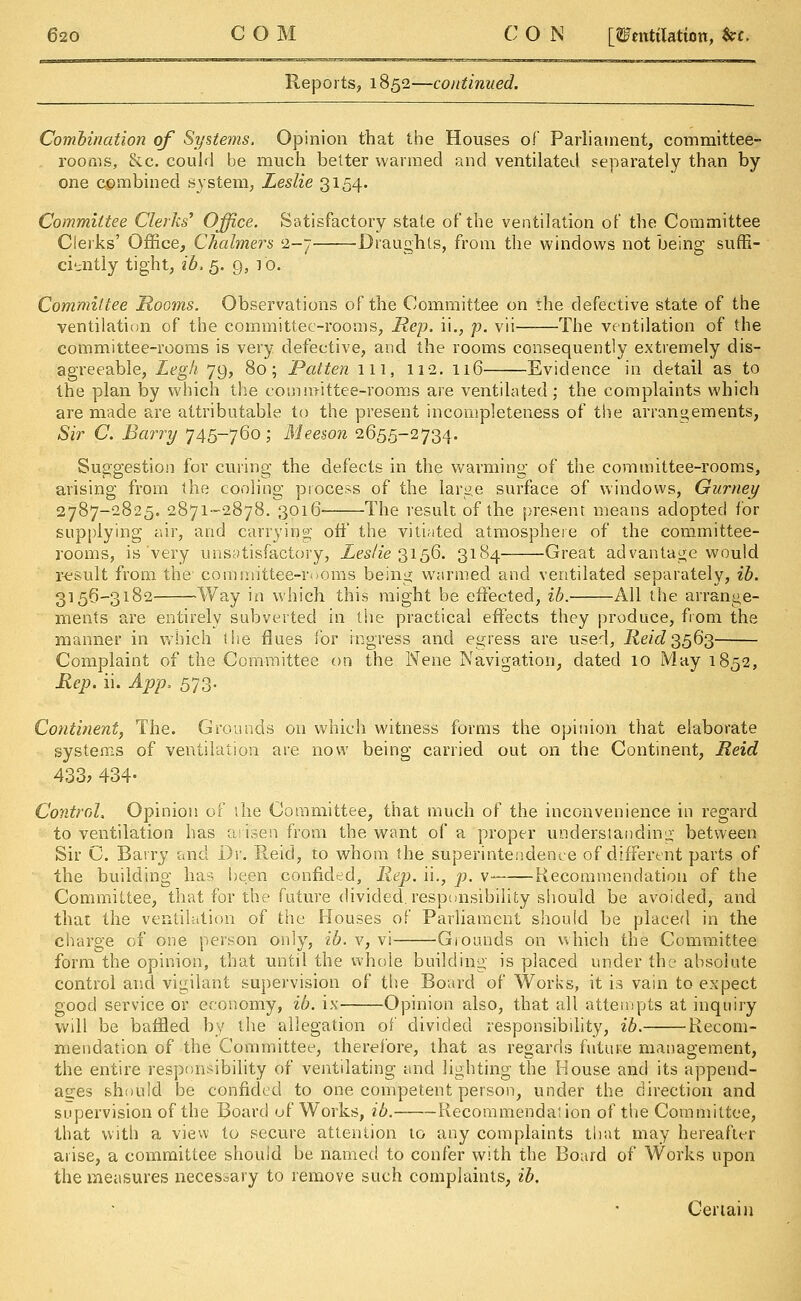 Reports, 1852—continued. Combination of Systems. Opinion that the Houses of Parliament, committee- rooms, &c. could be much better warmed and ventilated separately than by one combined system, Leslie 3154. Committee Clerks' Office. Satisfactory state of the ventilation of the Committee Clerks' Office, Chalmers 2-7 Draughts, from the windows not being suffi- ciently tight, ib. 5. 9, 10. Committee Rooms. Observations of the Committee on the defective state of the ventilation of the committee-rooms, Hep. ii., p. vii The ventilation of the committee-rooms is very defective, and the rooms consequently extremely dis- agreeable, Legh 79, 80; Patten ill, 112. 116 Evidence in detail as to the plan by which the committee-rooms are ventilated; the complaints which are made are attributable to the present incompleteness of the arrangements, Sir C. Barry 745-760; Meeson 2655-2734. Suggestion for curing the defects in the warming of the committee-rooms, arising from the cooling process of the large surface of windows, Gurney 2787-2825. 2871-2878. 3016 The result of the present means adopted for supplying air, and carrying off the vitiated atmosphere of the committee- rooms, is very unsatisfactory, Leslie 3156. 3184 Great advantage would result from the committee-rooms being warmed and ventilated separately, ib. 3156-3182 Way in which this might be effected, ib. All the arrange- ments are entirely subverted in the practical effects they produce, from the manner in which the flues for ingress and egress are used, Reid 3563 Complaint of the Committee on the Nene Navigation, dated 10 May 1852, Rep. ii. App. 573. Continent, The. Grounds on which witness forms the opinion that elaborate systems of ventilation are now being carried out on the Continent, Reid 433, 434- Control. Opinion of the Committee, that much of the inconvenience in regard to ventilation has arisen from the want of a proper understanding between Sir C. Barry and Dr. Reid, to whom the superintendence of different parts of the building has been confided, Rep. ii., p. v- Recommendation of the Committee, that for the future divided, responsibility should be avoided, and that the ventilation of the Houses of Parliament should be placed in the charge of one person only, ib. v, vi Grounds on which the Committee form the opinion, that until the whole building is placed under the absolute control and vigilant supervision of the Board of Works, it is vain to expect good service or economy, ib. is Opinion also, that all attempts at inquiry will be baffled by the allegation of divided responsibility, ib. Recom- mendation of the Committee, therefore, that as regards future management, the entire responsibility of ventilating and lighting the House and its append- ages should be confided to one competent person, under the direction and supervision of the Board of Works, ib. Recommendation of the Committee, that with a view to secure attention to any complaints that may hereafter arise, a committee should be named to confer with the Board of Works upon the measures necessary to remove such complaints, ib. Certain