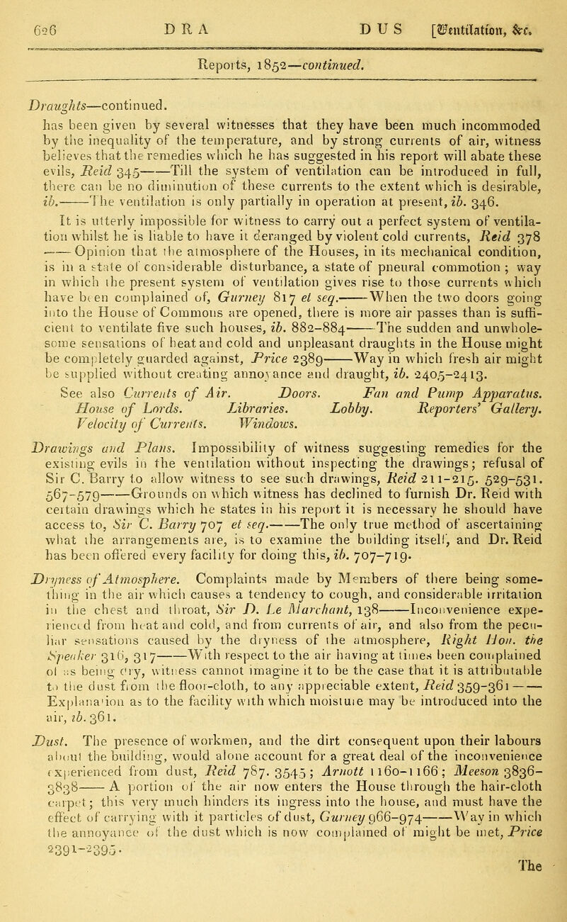 D R A D U S [tfnttilatum, fcf. Reports, 1852—continued. Draugh ts—con ti n ued. has been given by several witnesses that they have been much incommoded by the inequality of the temperature, and by strong currents of air, witness believes that the remedies which he has suggested in his report will abate these evils, Reid 345 Till the system of ventilation can be introduced in full, there can be no diminution of these currents to the extent which is desirable, ib. The ventilation is only partially in operation at present, ib. 346. It is utterly impossible for witness to carry out a perfect system of ventila- tion whilst he is liable to have it deranged by violent cold currents, Reid 378 ——Opinion that ibe atmosphere of the Houses, in its mechanical condition, is in a state ol considerable disturbance, a state of pneural commotion ; way in which the present system of ventilation gives rise to those currents which have b( en complained of, Gurney 817 el seq.——When the two doors going into the House of Commons are opened, there is more air passes than is suffi- cient to ventilate five such houses, ib. 882-884 The sudden and unwhole- some sensations of heat and cold and unpleasant draughts in the House might be completely guarded against, Price 2389 Way in which fresh air might be supplied without creating annoyance and draught, ib. 240,5-2413. See also Currents of Air. Doors. Fan and Pump Apparatus. House of Lords. Libraries. Lobby. Reporters' Gallery. Velocity of Currents. Windows. Drawings and Plans. Impossibility of witness suggesting remedies for the existing evils in the ventilation without inspecting the drawings; refusal of Sir C. Barry to allow witness to see such drawings, Reid 211-215. 529-531. 567-579 Grounds on which witness has declined to furnish Dr. Reid with certain drawings which he states in his report it is necessary he should have access to, Sir C. Barry 707 et seq. The only true method of ascertaining what the arrangements are, is to examine the building itself, and Dr. Reid has been offered every facility for doing this, ib. 707-719. Dryness of Atmosphere. Complaints made by Members of there being some- thing in the air which causes a tendency to cough, and considerable irritation in the chest and throat, Sir D. Le Marehant, 138 Inconvenience expe- rienced from heat and cold, and from currents of air, and also from the pecu- liar sensations caused by the dryness of the atmosphere, Right Hon. the Speaker 316, 317 With respect to the air having at times been complained ol ks being cry, witness cannot imagine it to be the case that it is attiibutable t> the dust from the floor-cloth, to any appreciable extent, i?e?cZ 359-361 Explana'ion as to the facility with which moistuie may be introduced into the air, ib. 361. Dust. The presence of workmen, and the dirt consequent upon their labours aboul the building, would alone account for a great deal of the inconvenience experienced from dust, Reid 787.3545; Arnott 1160-1166; Meeson 3836- 3838 A portion of the air now enters the House through the hair-cloth carpet; this very much hinders its ingress into the house, and must have the effect of carrying with it particles of dust, Gurney 906-974 Way in which the annoyance of the dust which is now complained of might be met, Price 239i-2395-