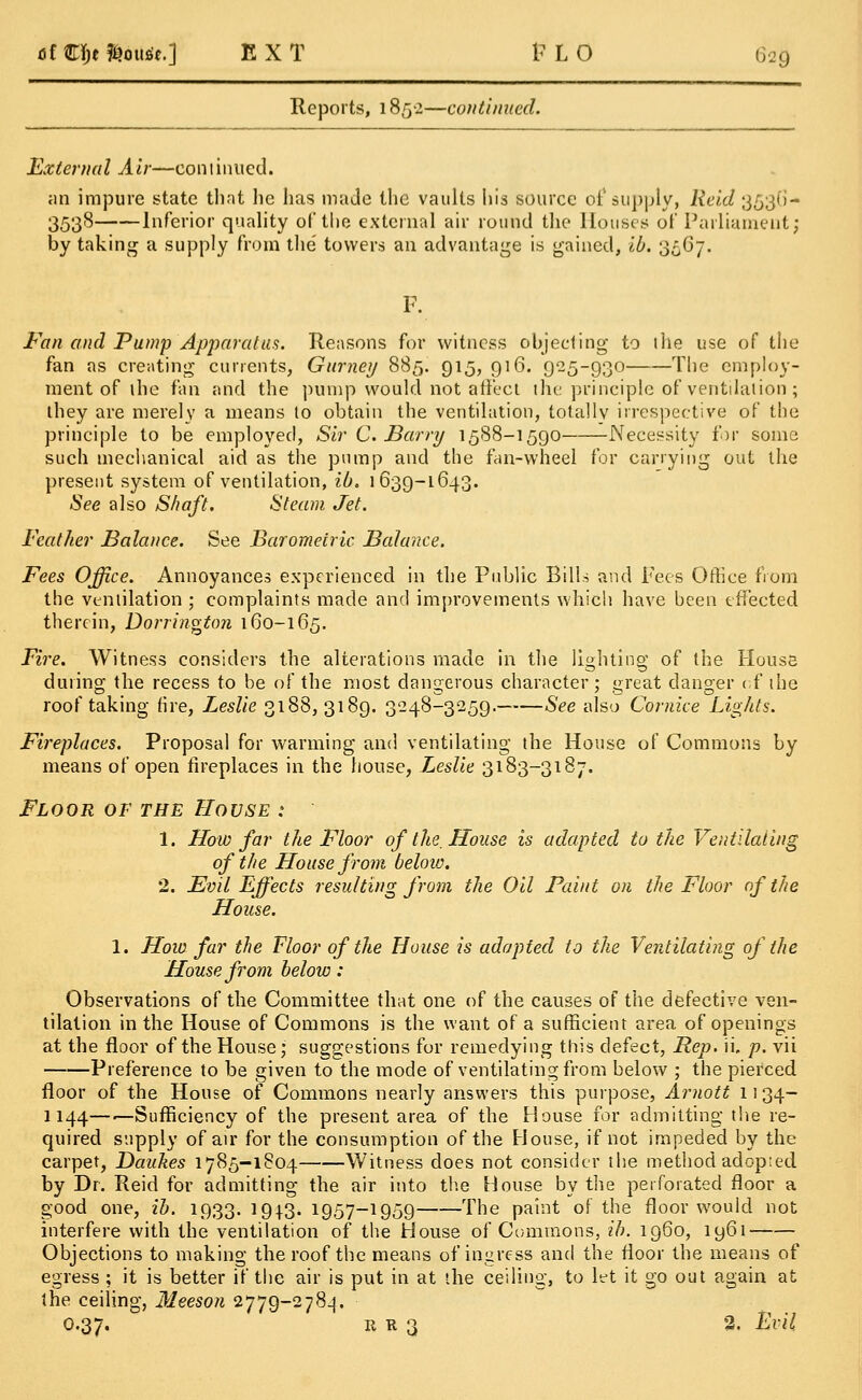 Reports, 1852—continued. External Air—continued. an impure state that he has made the vaults his source of supply, Reid 3536- 3538 Inferior quality of the external air round the Houses of Parliament; by taking a supply from the' towers an advantage is gained, ib. 3567. Fan and Pump Apparatus. Reasons for witness objecting to the use of the fan as creating currents, Gurney 885. 915, 916. 925-930 The employ- ment of the fan and the pump would not affect the principle of ventilation; they are merely a means to obtain the ventilation, totallv irrespective of the principle to be employed, Sir C Barry 1588-1590 Necessity for some such mechanical aid as the pump and the fan-wheel for carrying out the present system of ventilation, ib. 1639-1643. See also Shaft. Steam Jet. Feather Balance. See Barometric Balance. Fees Office. Annoyances experienced in the Public Bills and Fees Office from the ventilation ; complaints made and improvements which have been effected therein, Dorrington 160-165. Fire. Witness considers the alterations made in the lighting' of the House during the recess to be of the most dangerous character; great danger of the roof taking (ire, Leslie 3188,3189. 3248-3259. See also Cornice Lights. Fireplaces. Proposal for warming and ventilating the House of Commons by means of open fireplaces in the house, Leslie 3183-3187. Floor of the House : 1. How far the Floor of the. House is adapted to the Ventilating of the House from below. 2. Evil Effects resulting from the Oil Faint on the Floor of the House. 1. How far the Floor of the House is adapted to the Ventilating of the House from below: Observations of the Committee that one of the causes of the defective ven- tilation in the House of Commons is the want of a sufficient area of openings at the floor of the House; suggestions for remedying this defect, Rep. ii. p. vii Preference to be given to the mode of ventilating from below ; the pierced floor of the House of Commons nearly answers this purpose, Arnott 1134— 1144—■—Sufficiency of the present area of the House for admitting the re- quired supply of air for the consumption of the House, if not impeded by the carpet, Daakes 1785-1804 Witness does not consider the method adopted by Dr. Reid for admitting the air into the House by the perforated floor a good one, ib. 1933.1913.1957-1959 The paint of the floor would not interfere with the ventilation of the House of Commons, ib. i960, 1961 Objections to making the roof the means of ingress and the floor the means of egress ; it is better if the air is put in at the ceiling, to let it go out again at the ceiling, Meeson 2779-2784. O.37. u r 3 2. Evil