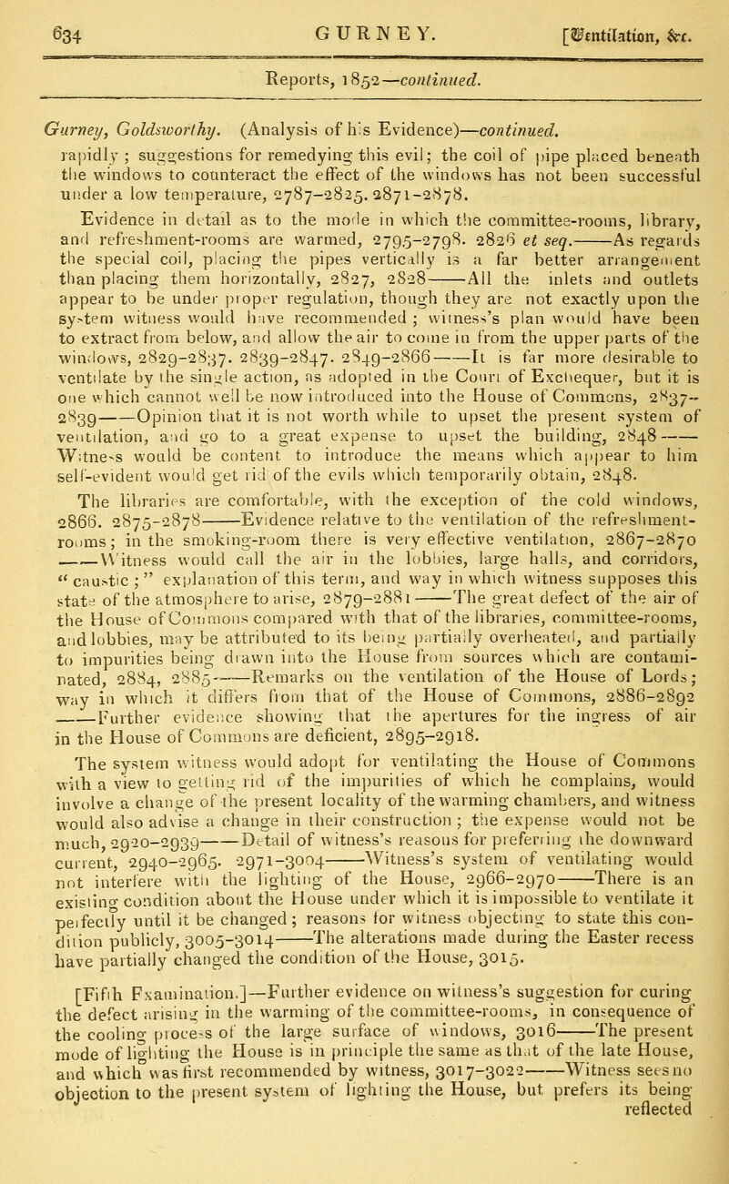 Reports, 1852—continued. Gurney, Goldsworthy. (Analysis of his Evidence)—continued. rapidly ; suggestions for remedying this evil; the coil of pipe placed beneath the windows to counteract the effect of the windows has not been successful under a low temperature, 2787—2825.2871-2878. Evidence in detail as to the mode in which the committee-rooms, library, and refreshment-rooms are warmed, 2795-2798. 2826 et seq. As regards the special coil, placing the pipes vertically is a far better arrangement than placing them horizontally, 2827, 2828 All the inlets and outlets appear to be under proper regulation, though they are not exactly upon the sy.-tem witness would have recommended ; witness's plan would have been to extract from below, and allow the air to come in from the upper parts of the windows, 2829-2837. 2839-2847. 2849-2866 It is far more desirable to ventilate by the single action, as adopted in the Conn of Exchequer, but it is one which cannot well be now introduced into the House of Commons, 2^37- 2839 Opinion that it is not worth while to upset the present system of ventilation, and go to a great expense to upset the building, 2848 Witness would be content to introduce the means which appear to him self-evident would get rid of the evils which temporarily obtain, 2848. The libraries are comfortable, with the exception of the cold windows, 2866. 2875-2878 Evidence relative to the ventilation of the refreshment- rooms; in the smoking-room there is very effective ventilation, 2867-2870 Witness would call the air in the lobbies, large halls, and corridors,  caustic ;  explanation of this term, and way in which witness supposes this state of the atmosphere to arise, 2879-2881 The great defect of the air of the House of Commons compared with that of the libraries, committee-rooms, and lobbies, maybe attributed to its being partially overheated, and partially to impurities being drawn into the House from sources which are contami- nated, 2884, 2885—Remarks on the ventilation of the House of Lords; way in which it differs from that of the House of Commons, 2886-2892 Further evidence showing that the apertures for the ingress of air in the House of Commons are deficient, 2895-2918. The system witness would adopt for ventilating the House of Commons with a view to getting rid of the impurities of which he complains, would involve a change of the present locality of the warming chambers, and witness would also advise a change in their construction ; the expense would not be much 2920-2939 Detail of witness's reasons for preferring the downward current 2940-2965. 2971-3004 Witness's system of ventilating would not interfere with the lighting of the House, 2966-2970 There is an exisiino- condition about the House under which it is impossible to ventilate it peifectly until it be changed; reasons for witness objecting to state this con- dition publicly, 3005-3014 The alterations made during the Easter recess have partially changed the condition of the House, 3015. [Fifih Fxamination.]—Further evidence on witness's suggestion for curing the defect arising in the warming of the committee-rooms, in consequence of the coolino- process of the large surface of windows, 3016 The present mode of lighting the House is in principle the same as that of the late House, and v>hich°was first recommended by witness, 3017-3022 Witness seesno objeotion to the present system of lighting the House, but prefers its being reflected