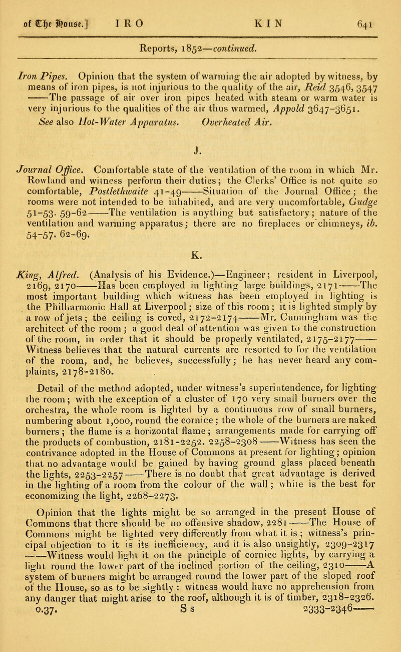 Reports, 1852—continued. Iron Pipes. Opinion that the system of warming the air adopted by witness, by means of iron pipes, is not injurious to the quality of the air, Reid 3546, 3547 The passage of air over iron pipes heated with steam or warm water is very injurious to the qualities of the air thus warmed, Appold 3647-3651. See also Hot-Water Apparatus. Overheated Air. J. Journal Office. Comfortable state of the ventilation of the room in which Mr. Rowland and witness perform their duties; the Clerks' Office is not quite so comfortable, Postlethivaite 41-49 Situation of the Journal Office; the rooms were not intended to be inhabited, and are very uucomfortuble, Gudge 51-53. 59-62 The ventilation is anything but satisfactory; nature of the ventilation and warming apparatus; there are no fireplaces orchimneys, ib. 54-57. 62-69. K. King, Alfred. (Analysis of his Evidence.)—Engineer; resident in Liverpool, 2169, 2170 Has been employed in lighting large buildings, 2171 The most important building which witness has been employed in lighting is the Philharmonic Hall at Liverpool; size of this room; it is lighted simply by a row of jets; the ceiling is coved, 2172-2174 Mr. Cunningham was the architect of the room ; a good deal of attention was given to the construction of the room, in order that it should be properly ventilated, 2175-2177 ■ Witness believes that the natural currents are resorted to for the ventilation of the room, and, he believes, successfully; he has never heard any com- plaints, 2178-2180. Detail of the method adopted, under witness's superintendence, for lighting the room; with the exception of a cluster of 170 very small burners over the orchestra, the whole room is lighted by a continuous row of small burners, numbering about 1,000, round the cornice; the whole of the burners are naked burners ; the flame is a horizontal flame; arrangements made for carrying off the products of combustion, 2181-2252. 2258-2308 Witness has seen the contrivance adopted in the House of Commons at present for lighting; opinion that no advantage would be gained by having ground glass placed beneath the lights, 2253-2257 There is no doubt that great advantage is derived in the~liD-htin£j of a room from the colour of the wall; white is the best for economizing the light, 2268-2273. Opinion that the lights might be so arranged in the present House of Commons that there should be no offensive shadow, 2281 The House of Commons might be lighted very differently from what it is ; witness's prin- cipal objection to it is its inefficiency, and it is also unsightly, 2309-2317 Witness would light it on the principle of cornice lights, by carrying a light round the lower part of the inclined portion of the ceiling, 2310 A system of burners might be arranged round the lower part of the sloped roof of the House, so as to be sightly : witness would have no apprehension from any danger that might arise to the roof, although it is of timber, 2318-2326. O.37. Ss 2333-2346-—