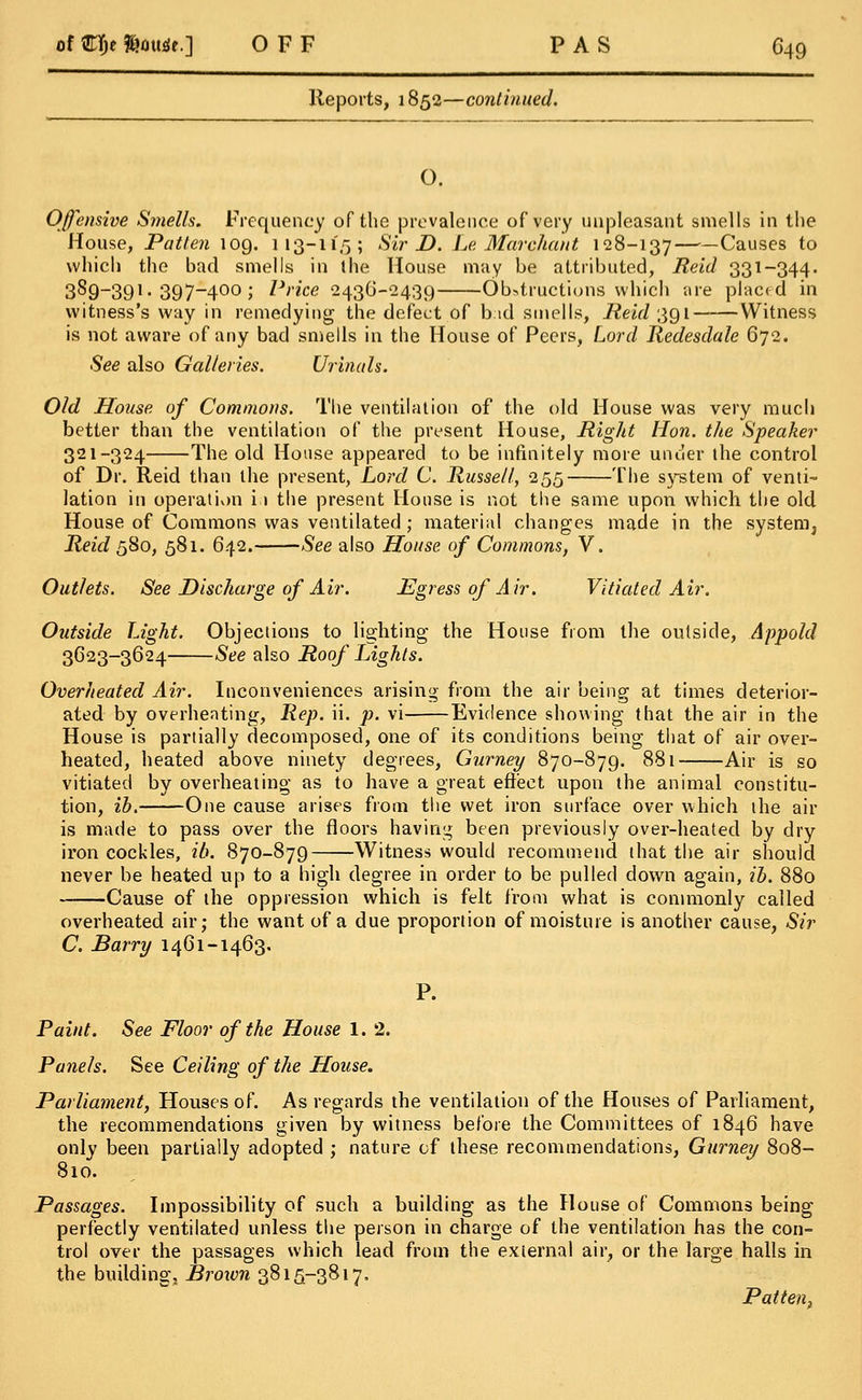 Reports, 1852—continued. O. Offensive Smells. Frequency of the prevalence of very unpleasant smells in the House, Patten 109. 113-115; Sir D. Le Mar chant 128-137 Causes to which the bad smells in the House may be attributed, Reid 331-344. 3S9-391. 397-400 ; Price 243G-2439 Obstructions which are placed in witness's way in remedying the defect of bid smells, Reid 391 Witness is not aware of any bad smells in the House of Peers, Lord Redesdale 672. See also Galleries. Urinals. Old House of Commons. The ventilation of the old House was very much better than the ventilation of the present House, Right Hon. the Speaker 321-324 The old House appeared to be infinitely more under the control of Dr. Reid than the present, Lord C. Russell, 255 The system of venti- lation in operation i;i the present House is not the same upon which the old House of Commons was ventilated ; material changes made in the system^ Reid 580, 581. 642. See also House of Commons, V. Outlets. See Discharge of Air. Egress of Air. Vitiated Air. Outside Light. Objections to lighting the House from the outside, Appold 3623-3624 See also Roof Lights. Overheated Air. Inconveniences arising from the air being at times deterior- ated by overheating, Rep. ii. p. vi Evidence showing that the air in the House is partially decomposed, one of its conditions being that of air over- heated, heated above ninety degrees, Gurney 870-879. 881 Air is so vitiated by overheating as to have a great effect upon the animal constitu- tion, ib. One cause arises from the wet iron surface over which the air is made to pass over the floors having been previously over-heated by dry iron cockles, ib. 870-879 Witness would recommend that the air should never be heated up to a high degree in order to be puller! down again, ib. 880 Cause of the oppression which is felt from what is commonly called overheated air; the want of a due proportion of moisture is another cause, Sir C. Barry 1461-1463. P. Paint. See Floor of the House 1. 2. Panels. See Ceiling of the House. Parliament, Houses of. As regards the ventilation of the Houses of Parliament, the recommendations given by witness before the Committees of 1846 have only been partially adopted ; nature of these recommendations, Gurney 808- 810. Passages. Impossibility of such a building as the House of Commons being perfectly ventilated unless the person in charge of the ventilation has the con- trol over the passages which lead from the external air, or the large halls in the building, Brown 3815-3817, Patten,