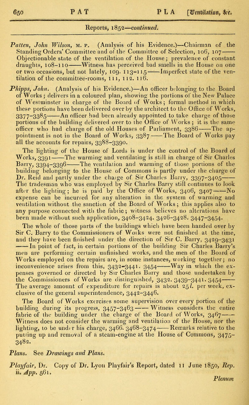 Reports, 1852—continued. Patten, John Wilson, m. p. (Analysis of his Evidence.)—Chairman of the Standing Orders'Committee and of the Committee of Selection, 106, 107 Objectionable state of the ventilation of the House; prevalence of constant draughts, 108-110 Witness has perceived bad smells in the House on one or two occasions, but not lately, 109. 113-115—:—Imperfect state of the ven- tilation of the committee-rooms, ill, 112. 116. Phipps, John. (Analysis of his Evidence.)—An officer belonging to the Board of Works ; delivers in a coloured plan, showing the portions of the New Palace of Westminster in charge of the Board of Works; formal method in which these portions have been delivered over by the architect to the Office of Works, 3377_33&5 An officer had been already appointed to take charge of those portions of the building delivered over to the Office of Works ; it is the same officer who had charge of the old Houses of Parliament, 3386 The ap- pointment is not in the Board of Works, 3387 The Board of Works pay all the accounts for repairs, 3388-3390. The lighting of the House of Lords is under the control of the Board of Works, 3391 The warming and ventilating is still in charge of Sir Charles Barry, 3394-3396 The ventilation and warming of those portions of the building belonging to the House of Commons is partly under the charge of Dr. Reid and partly under the chaige of Sir Charles Barry, 3397-3405 The tradesman who was employed by Sir Charles Barry still continues to look after the lighting; he is paid by the Office of Works, 3406, 3407 No expense can be incurred for any alteration in the system of warming and ventilation without the sanction of the Board of Works; this applies also to any purpose connected with the fabiic; witness believes no alterations have been made without such application, 3408-3424. 3426-3428. 3447-3454. The whole of those parts of the buildings which have been handed over by Sir C. Barry to the Commissioners of Woiks were not finished at the time, and they have been finished under the direction of Sir C. Barry, 3429-3431 In point of fact, in certain portions of the building Sir Charles Barry's men are performing certain unfinished works, and the men of the Board of Works employed on the repairs are, in some instances, working together; no inconvenience arises from this, 3432-3441. 3454 Way in which the ex- penses governed or directed by Sir Charles Barry and those undertaken by the Commissioners of Works are distinguished, 3432.3439-3441.3454 The average amount of expenditure for repairs is about 25I. per week, ex- clusive of the general superintendence, 3442-3446. The Board of Works exercises some supervision over every portion of the building during its progress, 3457-3463 Witness considers the entire fabric of the building under the charge of the Board of Works, 3467 Witness does not consider the warming and ventilation of the House, nor the lighting, to be under his charge, 3466. 3468-3474 Remarks relative to the putting up and removal of a steam-engine at the House of Commons, 3475- 3482. Plans. See Drawings and Plans. Playfair, Dr. Copy of Dr. Lyon Playfair's Report, dated 11 June 1850, Rep. ii. App. 561. Plenum