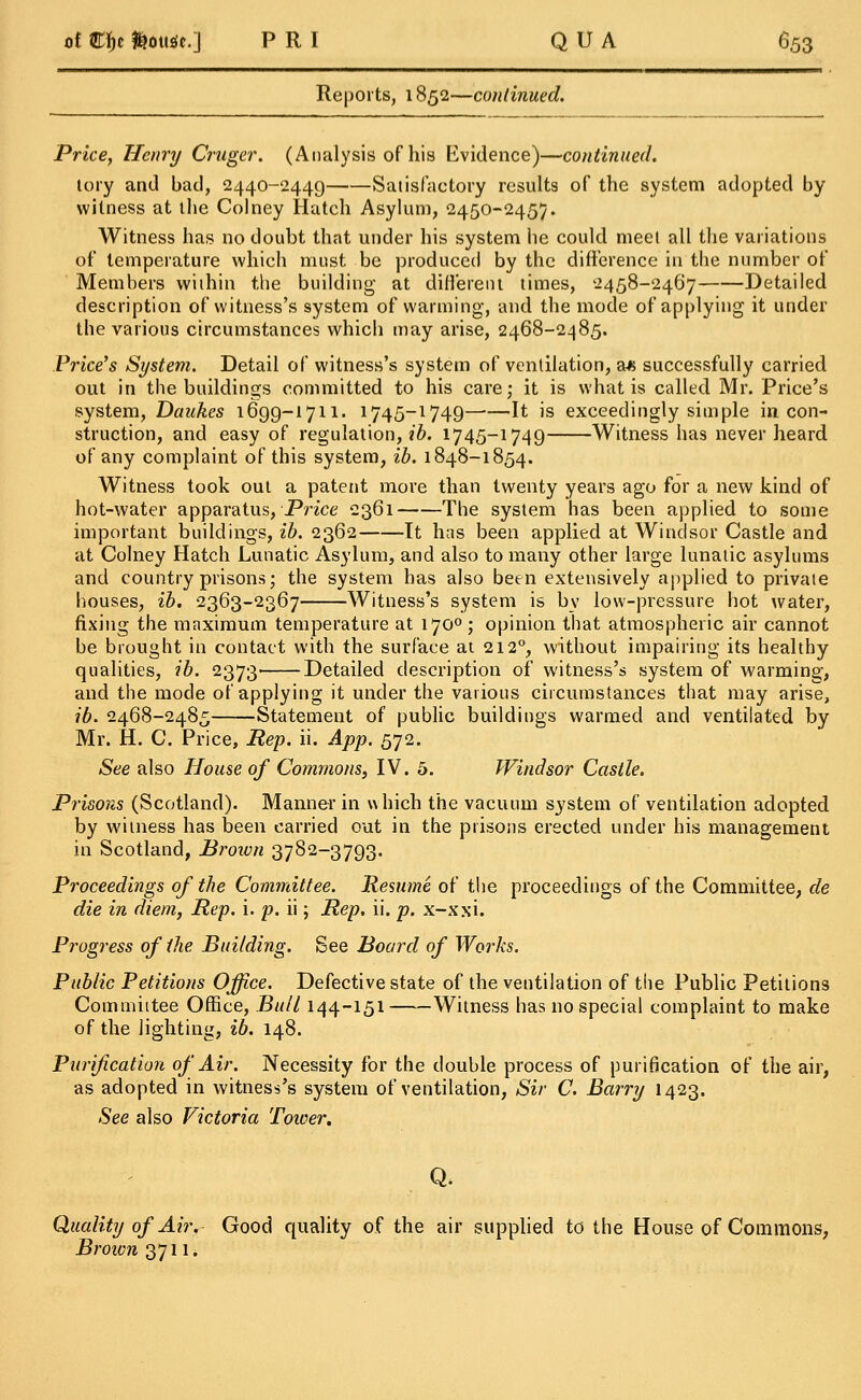 Reports, 1852—continued. Price, Henry Cruger. (Analysis of his Evidence)—continued. lory and bad, 2440-2449 Satisfactory results of the system adopted by witness at the Colney Hatch Asylum, 2450-2457. Witness has no doubt that under his system he could meet all the variations of temperature which must be produced by the difference in the number of Members within the building at different times, 2458-2467 Detailed description of witness's system of warming, and the mode of applying it under the various circumstances which may arise, 2468-2485. Price's System. Detail of witness's system of ventilation, a* successfully carried out in the buildings committed to his care; it is what is called Mr. Price's system, Daukes 1699-1711. 1745-1749—■—It is exceedingly simple in con- struction, and easy of regulation, ib. 1745-1749 Witness has never heard of any complaint of this system, ib. 1848-1854. Witness took out a patent more than twenty years ago for a new kind of hot-water apparatus, Price 2361 The system has been applied to some important buildings, ib. 2362 It has been applied at Windsor Castle and at Colney Hatch Lunatic Asylum, and also to many other large lunatic asylums and country prisons; the system has also been extensively applied to private houses, ib. 2363-2367 Witness's system is by low-pressure hot water, fixing the maximum temperature at 1700 ; opinion that atmospheric air cannot be brought in contact with the surface at 212°, without impairing its healthy qualities, ib. 2373' Detailed description of witness's system of warming, and the mode of applying it under the various circumstances that may arise, ib. 2468-2485 Statement of public buildings warmed and ventilated by Mr. H. C. Price, Rep. ii. App. 572. See also House of Commons, IV. 5. Windsor Castle. Prisons (Scotland). Manner in which the vacuum system of ventilation adopted by witness has been carried out in the prisons erected under his management in Scotland, Brown 3782-3793. Proceedings of the Committee. Resume of the proceedings of the Committee, de die in diem, Rep. i. p. ii; Rep. ii. p. x-xxi. Progress of the Building. See Board of Works. Public Petitions Office. Defective state of the ventilation of the Public Petitions Committee Office, Bull 144-151 Witness has no special complaint to make of the lighting, ib. 148. Purification of Air. Necessity for the double process of purification of the air, as adopted in witness's system of ventilation, Sir C. Barry 1423. See also Victoria Tower. Q. Quality of Air. Good quality of the air supplied to the House of Commons, Broivn 3711*