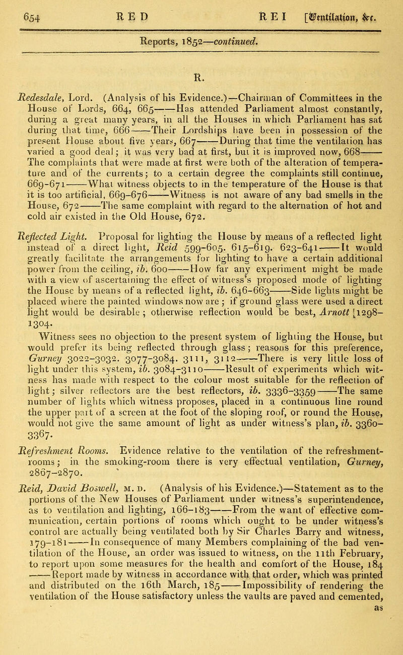 Reports, 1852—continued. R. Redesdale, Lord. (Analysis of his Evidence.)—Chairman of Committees in the House of Lords, 664, 665 Has attended Parliament almost constantly, during a great many years, in all the Houses in which Parliament has sat during that time, 666- Their Lordships have been in possession of the present House about five years, 667 During that time the ventilation has varied a good deal; it was very bad at first, but it is improved now, 668 The complaints that were made at first were both of the alteration of tempera- ture and of the currents; to a certain degree the complaints still continue, 669-671 What witness objects to in the temperature of the House is that it is too artificial, 669-676 Witness is not aware of any bad smells in the House, 672 The same complaint with regard to the alternation of hot and cold air existed in the Old House, 672. Reflected Light. Proposal for lighting the House by means of a reflected light instead of a direct light, Held 599-605. 615-619. 623-641 It would greatly facilitate the arrangements for lighting to have a certain additional power from the ceiling, ib. 600 How far any experiment might be made with a view of ascertaining the effect of witness's proposed mode of lighting the House by means of a reflected light, ib. 646-663 Side lights might be placed where the painted windows now are ; if ground glass were used a direct light would be desirable ; otherwise reflection would be best, Arnott [1298- 1304. Witness sees no objection to the present system of lighting the House, but would prefer its being reflected through glass ; reasons for this preference, Gurney 3022-3032. 3077-3084. 3m, 3112——There is very little loss of light under this system, ib. 3084-3110 Result of experiments which wit- ness has made with respect to the colour most suitable for the reflection of light; silver reflectors are the best reflectors, ib. 3336-3359 The same number of lights which witness proposes, placed in a continuous line round the upper part of a screen at the foot of the sloping roof, or round the House, would not give the same amount of light as under witness's plan, ib. 3360- 3367- Refreshment Rooms. Evidence relative to the ventilation of the refreshment- rooms ; in the smoking-room there is very effectual ventilation, Gurney, 2867-2870. Reid, David Bo swell, m. d. (Analysis of his Evidence.)—Statement as to the portions of the New Houses of Parliament under witness's superintendence, as to ventilation and lighting, 166-183 From the want of effective com- munication, certain portions of rooms which ought to be under witness's control are actually being ventilated both by Sir Charles Barry and witness, 179-181 In consequence of many Members complaining of the bad ven- tilation of the House, an order was issued to witness, on the 11th February, to report upon some measures for the health and comfort of the House, 184 Report made by witness in accordance with that order, which was printed and distributed on the 16th March, 185 Impossibility of rendering the ventilation of the House satisfactory unless the vaults are paved and cemented, as