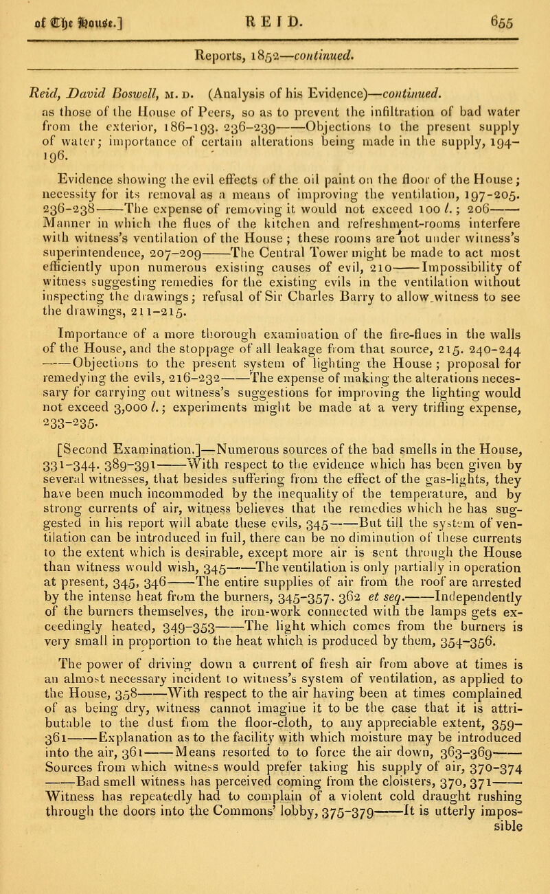 Reports, 1852—continued. Held, David Bosivell, m. d. (Analysis of his Evidence)—continued. as those of the House of Peers, so as to prevent the infiltration of bad water from the exterior, 186-193. 236-239 Objections to the present supply of water; importance of certain alterations being made in the supply, 194- 196. Evidence showing the evil effects of the oil paint on the floor of the House; necessity for its removal as a means of improving the ventilation, 197-205. 236-238 The expense of removing it would not exceed 100/.; 206 Manner in which the flues of the kitchen and refreshment-rooms interfere with witness's ventilation of the House ; these rooms are not under witness's superintendence, 207-209 The Central Tower might be made to act most efficiently upon numerous existing causes of evil, 210 Impossibility of witness suggesting remedies for the existing evils in the ventilation without inspecting the drawings; refusal of Sir Charles Barry to allow.witness to see the drawings, 211-215. Importance of a more thorough examination of the fire-flues in the walls of the House, and the stoppage of all leakage from that source, 215. 240-244 Objections to the present system of lighting the House ; proposal for remedying the evils, 216-232 The expense of making the alterations neces- sary for carrying out witness's suggestions for improving the lighting would not exceed 3,000 /.; experiments might be made at a very trifling expense, 233-235. [Second Examination.]—Numerous sources of the bad smells in the House, 331_344' 389-391 With respect to the evidence which has been given by several witnesses, that besides suffering from the effect of the gas-lights, they have been much incommoded by the inequality of the temperature, and by strong currents of air, witness believes that the remedies which he has sug- gested in his report will abate these evils, 345 But till the system of ven- tilation can be introduced in full, there can be no diminution of these currents to the extent which is desirable, except more air is sent through the House than witness would wish, 345—•—The ventilation is only partially in operation at present, 345, 346 The entire supplies of air from the roof are arrested by the intense heat from the burners, 345-357. 362 et seq. Independently of the burners themselves, the iron-work connected with the lamps gets ex- ceedingly heated, 349-353 The light which comes from the burners is very small in proportion to the heat which is produced by them, 354-356. The power of driving down a current of fresh air from above at times is an almost necessary incident to witness's system of ventilation, as applied to the House, 358 With respect to the air having been at times complained of as being dry, witness cannot imagine it to be the case that it is attri- butable to the dust from the floor-cloth, to any appreciable extent, 359- 361 Explanation as to the facility with which moisture may be introduced into the air, 361 Means resorted to to force the air down, 363-369- Sources from which witness would prefer taking his supply of air, 370-374 Bad smell witness has perceived coming from the cloisters, 370, 371 Witness has repeatedly had to complain of a violent cold draught rushing through the doors into the Commons' lobby, 375-379 It is utterly impos- sible