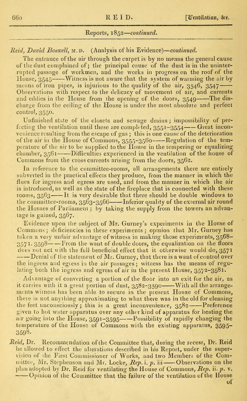 Reports, 18 52—continued. Reid, David Boswell, m.d. (Analysis of his Evidence)—continued. The entrance of the air through the carpet is by no means the general cause of the dust complained of; the principal cause of the dust is in the uninter- rupted passage of workmen, and the works in progress on the roof of the House, 3545 Witness is not aware that the system of warming the air by means of iron pipes, is injurious to the quality of the air, 3546, 3547 Observations with respect to the delicacy of movement of air, and currents and eddies in the House from the opening of the doors, 3549 The dis- charge from the ceiling of the House is under the most absolute and perfect control, 3550. Unfinished state of the closets and sewage drains ; impossibility of per- fecting the ventilation until these are completed, 3551-3554 Great incon- venience resulting from the escape of gas ; this is one cause of the deterioration of the air in the House of Commons, 3555-3560 Regulation of the tem- perature of the air to be supplied to the House in the tempering or equalizing chamber, 3561 Difficulties experienced in the ventilation of the house of Commons from the cross currents arising from the doors, 3562. In reference to the committee-rooms, all arrangements there are entirely subverted in the practical effects they produce, from the manner in which the flues for ingress and egress are used, and from the manner in which the air is introduced, as well as the state of the fireplace that is connected with these rooms, 3563 It is very desirable that there should be double windows to the committee-rooms, 3563-3566 Inferior quality of the external air round the Houses of Parliament ; by taking the supply from the towers an advan- tage is gained, 3567. Evidence upon the subject of Mr. Gurney's experiments in the House of Commons; deficiencies in these experiments ; opinion that Mr. Gurney has taken a very unfair advantage of witness in making those experiments, 3568- 3571. 3598—■—From the want of double doors, the equalization on the floors does not act with the full beneficial effect that it otherwise would do, 3571 Denial of the statement of. Mr. Gurney, that there is a want of control over the ingress and egiess in the air passages; witness has the means of regu- lating both the ingress and egress of air in the present House, 3572-3581. Advantage of converting a portion of the floor into an exit for the air, as it carries with it a great portion of dust, 3582-3590 With all the arrange- ments witness has been able to secure in the present House of Commons, there is not anything approximating to what there was in the old for cleaning the feet unconsciously ; this is a great inconvenience, 3582 Preference given to hot water apparatus over any other kind of apparatus for heating the air going into the House, 3591-3595 Possibility of rapidly changing the temperature of the House of Commons with the existing apparatus, 3595- 359^- Reid, Dr. Recommendation of the Committee that, during the recess, Dr. Reid be allowed to effect the alterations described in his Report, under the super- vision of the First Commissioner of Works, and two Members of the Com- mittee, Mr. Stephenson and Mr. Locke, Rep. i. p. iii——Observations on the plan adopted by Dr. Reid for ventilating the House of Commons, Rep. ii. p. v. ——Opinion of the Committee that the failure of the ventilation of the House of