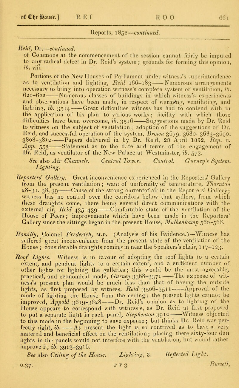 afCIjtfcousic.] RE I 110 0 GGi Reports, 1852—continued. Reid, Dr.—continued. of Commons at the commencement of the session cannot fairly be imputed to any radical defect in Dr. Reicl's system; grounds for forming this opinion, ib. viii. Portions of (he New Houses of Parliament under witness's superintendence as to ventilation and lighting-, Reid 166-183 Numerous arrangements necessary to bring into operation witness's complete system of ventilation, ib. 620-622 Numerous classes of buildings in which witness's experiments and observations have been made, in respect of warming, ventilating, and lighting, ib. 3514 Great difficulties witness has had to contend with in the application of his plan to various works; facility with which those difficulties have been overcome, ib. 3516 Suggestions made by Dr. lleid to witness on the subject of ventilation; adoption of the suggestions of Dr. Reid, and successful operation of the system, Brown 3679, 3680. 3683-3690. 3808-3812 Papers delivered in by Dr. Reid, 23 April 1852, Rep. ii. App. 553 Statement as to the date and terms of the engagement of Dr. Reid, as ventilator of the New Palace at Westminster, ib. 573. See also Air Channels. Central Tower. Control. Gurney's System. Lighting. Reporters' Gallery. Great inconvenience experienced in the Reporters' Gallery from the present ventilation ; want of uniformity of temperature, Thornton 28-31. 38, 39 Cause of the strong currentof air in the Reporters' Gallery; witness has no control over the corridors below that gallery, from which these draughts come, there being several direct communications with the external air, Reid 435-439 Comfortable state of the ventilation of t\\e House of Peers; improvements which have been made in the Reporters' Gallery since the sittings began in the present House, Mulhenkamp 560-566. Romil/y, Colonel Frederick, m.p. (Analysis of his Evidence.)—Witness has suffered great inconvenience from the present state of the ventilation of the House ; considerable draughts coming in near the Speakers's chair, 117-123. Roof Lights. Witness is in favour of adopting the roof lights to a certain extent, and pendent lights to a certain extent, and a sufficient number of other lights for lighting the galleries ; this would be the most agreeable, practical, and economical mode, Gurney 3368-3371——The expense of wit- ness's present plan would be much less than that of having the outside lights, as first proposed by witness, Reid 3506-3511 Approval of the mode of lighting the House from the ceiling; the present lights cannot be improved, Appold 3619-3628 Dr. Reid's opinion as to lighting of the House appears to correspond with witness's, as Dr. Reid at first proposed to put a separate light in each panel, Stephenson 3912 Witness objected to this mode in the beginning to save expense; but thinks Dr. Reid was per- fectly' right, ib. At present the light is so contrived as to have a very- material and beneficial effect on the veniilation; placing; there sixty-four dun lights in the panels would not interfere with the ventilation, but would rather improve it, ib. 3913~3916. See also Ceiling of the House. Lighting, 3. Reflected Light.