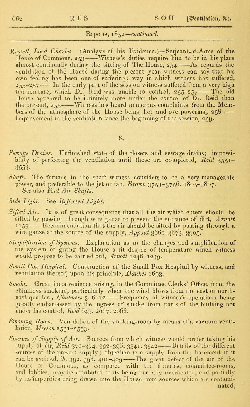 Reports, 18,52—continued. Russell, Lord Charles. (Analysis of his Evidence.)—Serjeant-at-Arms of the House of Commons, 253 Witness's duties require him to be in his place almost continually during; the sitting of The House, 254 As regards the ventilation of the House during the present year, witness can say that his own feeling has been one of suffering; way in which witness has suffered, 255~~257 In the early P^t of the session witness suffered from a very high temperature, which Dr. Keid was unable to control, 255-257 The old House appeared to be infinitely more under the control of Dr. Reid than the present, 255- Witness has heard numerous complaints from the Mem- bers of the atmosphere of the House being hot and overpowering, 258 Improvement in the ventilation since the beginning of the session, 259. S. Sewage Drains. Unfinished state of the closets and sewage drains; impossi- bility of perfecting the ventilation until these are completed, Reid 3551- 3554- Shaft. The furnace in the shaft witness considers to be a very manageable power, and preferable to the jet, or fan, Brown 3753-3756. 3805-3807. See also Foul Air Shafts. Side Light. See Reflected Light. Sifted Air. It is of great consequence that all the air which enters should be silted by passing through wire gauze to prevent the entrance of dirt, Arnott 1159 Recommendation that the air should be sifted by passing through a wire gauze at the source of the supply, Appold 3660-3673. 3905. Simplification of Systems. Explanation as to the changes and simplification of the system of giving the House a fit degree of temperature which witness would propose to be carried out, Arnott 1246-1249. Small Pox Hospital. Construction of the Small Pox Hospital by witness, and ventilation thereof, upon his principle, Daukes 1693. Smoke. Great inconvenience arising, in the Committee Clerks' Office, from the chimneys smoking, particularly when the wind blows from the east or north- east quarters, Chalmers 3. 6-12 Frequency of witness's operations being greatly embarrassed by the ingress of smoke from parts of the building not under his control, ^6^643. 2067, 2°68. Smoking Room. Ventilation of the smoking-room by means of a vacuum venti- lation, Meeson 2551-2553. Sources of Supply of. Air. Sources from which witness would prefer taking his supply of air, 1^^370-374. 392-396. 3541, 3542 Details of the different sources of the present supply; objection to a supply from the basement if it can be avoided, ib. 392. 396. 401-409——The great defect of the air of the House of Commons, as compared with the libraries, committee-rooms, and lobbies, may be attributed to its being partially overheated, and partially by its'impurities being drawn into the House from sources which are contami- nated,