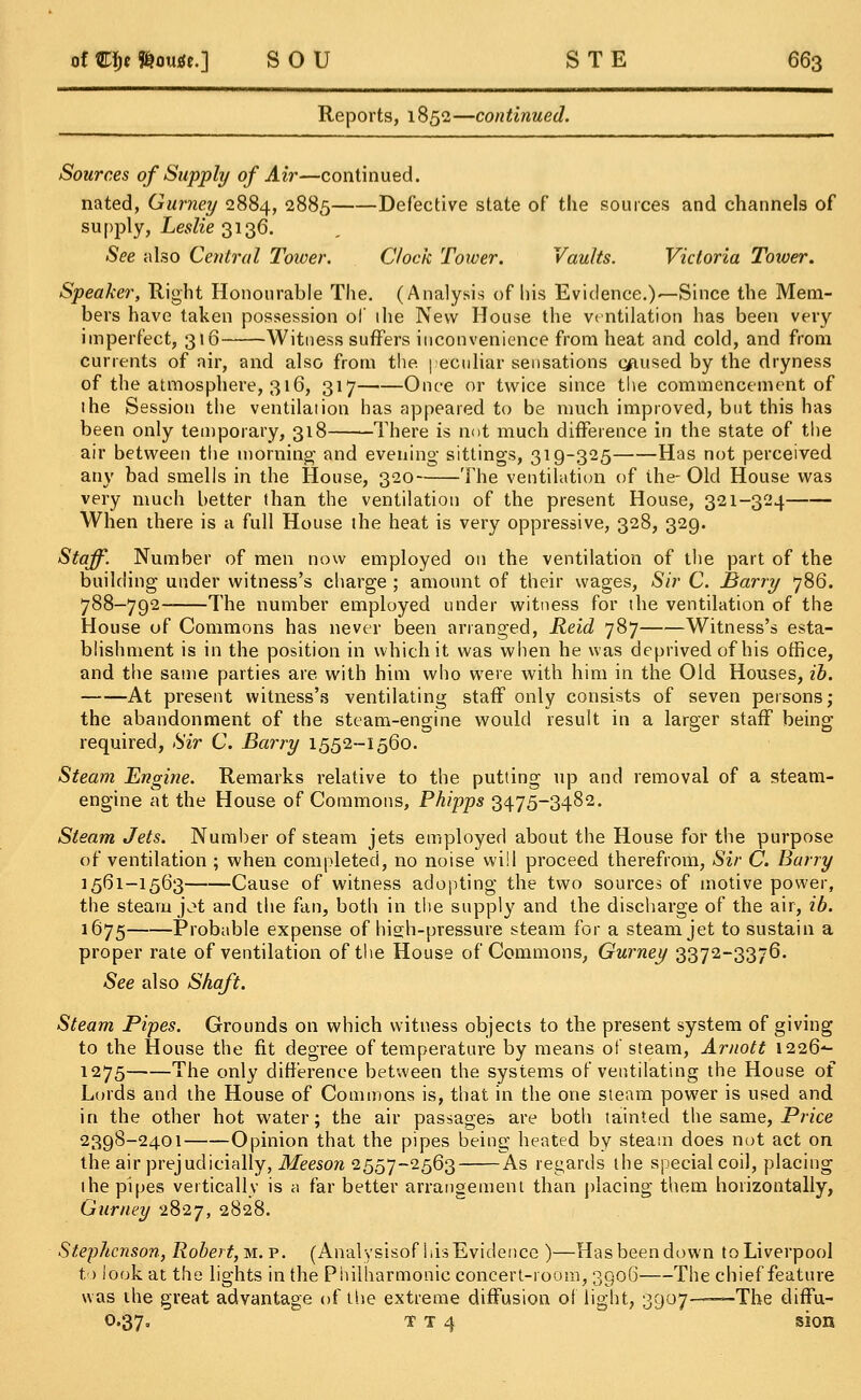 Reports, 1852—continued. Sources of Supply of Air—continued. nated, Gurney 2884, 2885 Defective state of the sources and channels of supply, Leslie 3136. See also Central Tower. Clock Tower. Vaults. Victoria Tower. Speaker, Right Honourable The. (Analysis of his Evidence.)—Since the Mem- bers have taken possession of ihe New House the ventilation has been very imperfect, 316 Witness suffers inconvenience from heat and cold, and from currents of air, and also from the. peculiar sensations c/tused by the dryness of the atmosphere, 316, 317 Once or twice since the commencement of the Session the ventilation has appeared to be much improved, but this has been only temporary, 318 There is not much difference in the state of the air between the morning and evening sittings, 319-325 Has not perceived any bad smells in the House, 320 The ventilation of ihe- Old House was very much better than the ventilation of the present House, 321-324 When there is a full House the heat is very oppressive, 328, 329. Staff. Number of men now employed on the ventilation of the part of the building under witness's charge ; amount of their wages, Sir C. Barry 786. 788-792 The number employed under witness for the ventilation of the House of Commons has never been arranged, Reid 787 Witness's esta- blishment is in the position in which it was when he was deprived of his office, and the same parties are with him who were with him in the Old Houses, ib. At present witness's ventilating staff only consists of seven persons; the abandonment of the steam-engine would result in a larger staff being required, Sir C. Barry 1552-1560. Steam Engine. Remarks relative to the putting up and removal of a steam- engine at the House of Commons, Phipps 3475-3482. Steam Jets. Number of steam jets employed about the House for the purpose of ventilation ; when completed, no noise will proceed therefrom, Sir C. Barry 1561-1563 Cause of witness adopting the two sources of motive power, the steam j^t and the fan, both in the supply and the discharge of the air, ib. 1675 Probable expense of high-pressure steam for a steam jet to sustain a proper rate of ventilation of the House of Commons, Gurney 3372-3376. See also Shaft. Steam Pipes. Grounds on which witness objects to the present system of giving to the House the fit degree of temperature by means of steam, Arnott 1226*- 1275 The only difference between the systems of ventilating the House of Lords and the House of Commons is, that in the one steam power is used and in the other hot water; the air passages are both tainted the same, Price 2398-2401 Opinion that the pipes being heated by steam does not act on the air prejudicially, Meeson 2557-2563 As regards the special coil, placing the pipes vertically is a far better arrangement than placing them horizontally, Gurney 2827, 2828. Stephenson, Robert, m. p. (Analysisof his Evidence )—Has been down to Liverpool to look at the lights in the Philharmonic concert-room, 3906 The chief feature was the great advantage of the extreme diffusion ol light, 3907——The diffu- 0.37, T t 4 sion