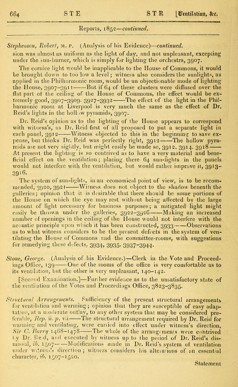 Reports, 1852—continued. Stephenson, Robert, m. p. (Analysis of his Evidence)—continued. sion was almost as uniform as the light of day, and not unpleasant, excepting under the sun-burner, which is simply fur lighting the orchestra, 3907. The cornice light would be inapplicable to the House of Commons, it would be brought down to too low a level; witness also considers the sunlight*, as applied in the Philharmonic room, would be an objectionable mode of lighting the House, ,3907-39] 1 But if 64 of these clusters were diffused over the flat part of the ceiling of the House of Commons, the effect would be ex- tremely good, 3907-3909. 3927-3932 The effect of the light in the Phil- harmonic room at Liverpool is very much the same as the effect of Dr. Reid's lights in the hollow pyramids, 3907. Dr. Reid's opinion as to the lighting of the House appears to correspond with witness's, as Dr. Reid first of all proposed to put a separate light in each panel, 3912 Witness objected to this in the beginning to save ex- pense, but thinks Dr. Reid was perfectly right, 3912 The hollow pyra- mids aie not very sightly, but might easily be made so, 3912. 3914. 3918 At present the lighting is so contrived as to have a very material and bene- ficial effect on the ventilation ; placing there 64 sun-lights in the panels would not interfere with the ventilation, but would rather improve it, 3913- 39if>. The system of sun-lights, in an economical point of view, is to be recom- mended, 3920, 3921 Witness does not object to the shadow beneath the galleries; opinion that it is desirable that there should be some portions of the House on which the eye may rest without being affected by the large amount of light necessary for business purposes; a mitigated light might easily be thrown under the galleries, 3922-3926 Making an increased number of openings in the ceiling of the House would not interfere with the acoustic principle upon which it has been constructed, 3933 Observations as to what witness considers to be the present defects in the system of ven- tilating the House of Commons and the committee-rooms, with suggestions for remedying these defects. 3934, 3935. 3937-3944- Stone, George. (Analysis of his Evidence.)—Clerk in the Vote and Proceed- ings Office, 139 One of the rooms of the office is very comfortable as to its ventilation, but the other is very unpleasant, 140-142. [Second Examination.]—Further evidence as to the unsatisfactory state of the ventilation of the Votes and Proceedings Office, 3823-3835. Structural Arrangements. Sufficiency of the present structural arrangements for ventilation and warming; opinion that they are susceptible of easy adap- tation, at a moderate outlay, to any other system that may be considered pre- ferable, Rep. W.p. vii The structural arrangement required by Dr. Reid for warming and ventilating, were cariied into effect under witness's direction, Sir C. Barry 1468-1478 The whole of the arrangements were contrived by Di\ Reid, and executed by witness up to the peiiod of Dr. Reid's dis- missal, ib. 1507 Modifications made in Dr. Reid's system of ventilation under witness's direction; witness considers his altetations of an essential character, «&. 1507-1520. Statement