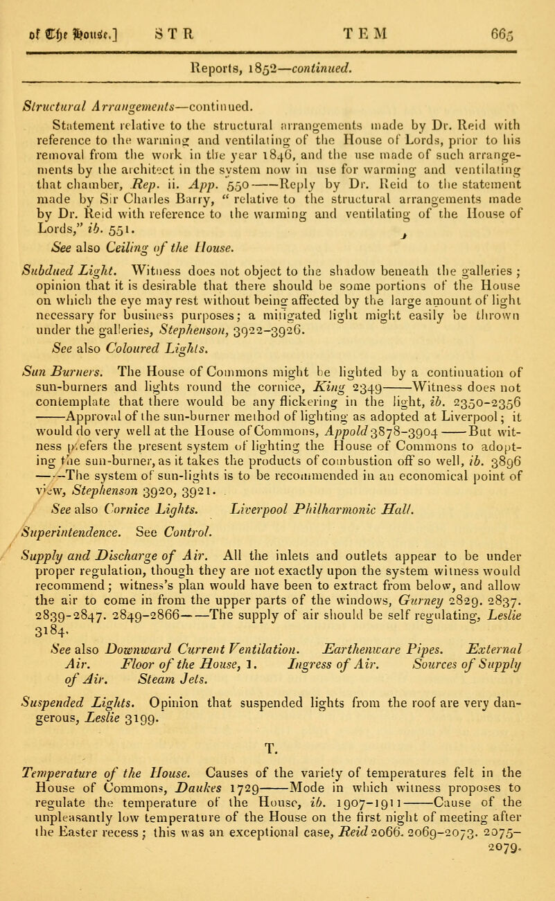 Reports, 1852—continued. Structural Arrangements—continued. Statement relative to the structural arrangements made by Dr. Reid with reference to the warming and ventilating of the House of Lords, prior to his removal from the work in the year 1846, and the use made of such arrange- ments by the architect in the system now in use for warming and ventilating that chamber, Rep. ii. App. 550 Reply by Dr. Reid to the statement made by Sir Charles Barry,  relative to the structural arrangements made by Dr. Reid with reference to the warming and ventilating of the House of Lords, ib. 551. J See also Ceiling of the House. Subdued Light. Witness does not object to the shadow beneath the galleries ; opinion that it is desirable that there should be some portions of the House on which the eye may rest without being affected by the large amount of light necessary for business purposes; a mitigated light might easily be thrown under the galleries, Stephenson, 3922-3926. See also Coloured Lights. Sun Burners. The House of Commons might be lighted by a continuation of sun-burners and lights round the cornice, King 2349 Witness does not contemplate that there would be any flickering in the light, ib. 2350-2356 Approval of the sun-burner method of lighting as adopted at Liverpool; it would do very well at the House ofCommons, Appold3878-3904 But wit- ness p'.efers the present system of lighting the House of Commons to adopt- ing the sun-burner, as it takes the products of combustion off so well, ib. 3896 The system of sun-lights is to be recommended in an economical point of v'viW, Stephenson 3920, 3921. . See also Cornice Lights. Liverpool Philharmonic Hall. Superintendence. See Control. Supply and Discharge of Air. All the inlets and outlets appear to be under proper regulation, though they are not exactly upon the system witness would recommend; witness's plan would have been to extract from below, and allow the air to come in from the upper parts of the windows, Gurney 2829. 2837. 2839-2847. 2849-2866——The supply of air should be self regulating, Leslie 3184- See also Downward Current Ventilation. Earthenware Pipes. External Air. Floor of the House,'!. Ingress of Air. Sources of Supply of Air. Steam Jets. Suspended Lights. Opinion that suspended lights from the roof are very dan- gerous, Leslie 3199. T. Temperature of the House. Causes of the variety of temperatures felt in the House of Commons, Daukes 1729 Mode in which witness proposes to regulate the temperature of the House, ib. 1907-1911 Cause of the unpleasantly low temperature of the House on the first night of meeting after the Easter recess; this was an exceptional case, Reid 2066. 2069-2073. 2075- 2079.