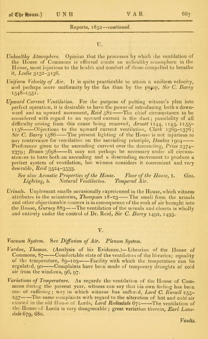 Reports, 1852—continued. U. Unhealthy Atmosphere. Opinion that the processes by which the ventilation of the House of Commons is effected create an unhealthy atmosphere in the House, most injurious to the health and comfort of those compelled to breathe it, Leslie 3132-3136. Uniform Velocity of Air. It is quite practicable to attain a uniform velocity, and perhaps more uniformity by the fan than by the pujpnp, Sir C. Barry 1548-1551- Upward Current Ventilation. For the purpose of putting witness's plan into perfect operation, it is desirable to have the power of introducing both a down- ward and an upward movement, Reid 582 The chief circumstance to be considered with regard to an upward current is the dust; possibility of all difficulty arising from this cause being removed, Arnott w^, 1145. 1155- 1158 Objections to the upward current ventilation, Clark 1369-1376; Sir C. Barry 1586 The present lighting of the House is not injurious to any contrivance for ventilation on the ascending principle, Daukes 1904 Preference given to the ascending current over the descending, Price 2374- 2379; Brown 3698 It may not perhaps be necessary under all circum- stances to have both an ascending and a descending movement to produce a perfect system of ventilation, but witness considers it convenient and very- desirable, Reid 3524-3533. See also Acoustic Properties of the House. Floor of the House, 1. Gas. Lighting, 5. Natural Ventilation. Tempered Air. Urinals. Unpleasant smells occasionally experienced in the House, which witness attributes to the urinatories, Thompson 18-23 The smell from the urinals and other objectionable sources is in consequence of the rush of air brought into the House, Gurney 883 The ventilation of the urinals and closets is wholly and entirely under the control of Dr. Reid, Sir C. Barry 1492, 1493. V. Vacuum System. See Diffusion of Air. Plenum System. Vardon, Thomas. (Analysis of his Evidence.)—Librarian of the House of Commons, 87 Comfortable state of the ventilation of the libraries; equality of the temperature, 89-103 Facility with which the temperature can be regulated, 90 Complaints have been made, of temporary draughts of cold air from the windows, 96, 97. Variations of Temperature. As regards the ventilation of the House of Com- mons during the present year, witness can say that his own feeling has been one of suffering; way in which witness has suffered, Lord C. Russell 255- 257 The same complaints with regard to the alteration of hot and cold air existed in the old House of Lords, Lord Redesdale 672 The ventilation of the House of Lords is very disagreeable ; great variation therein, Earl Lons- dale 679, 680. Vaults.