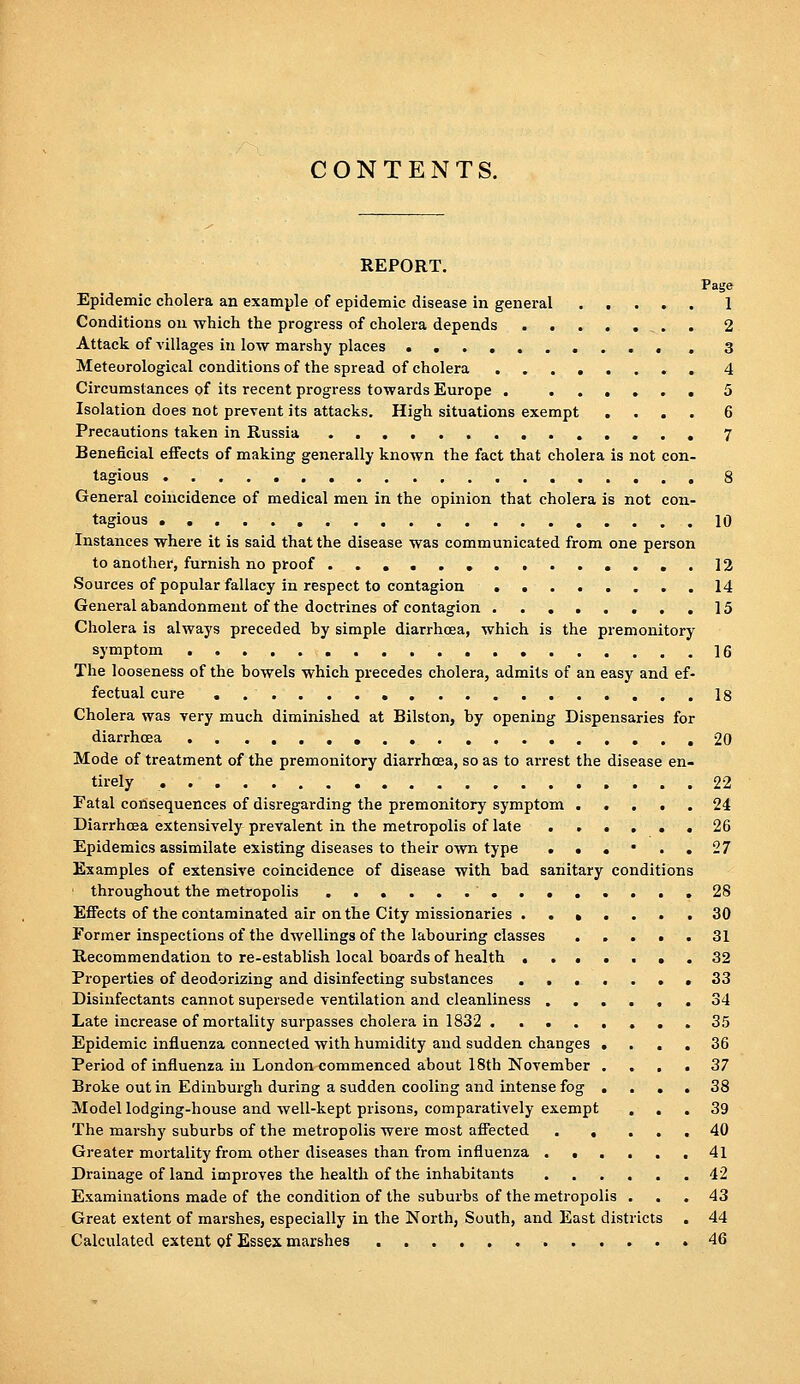 CONTENTS. REPORT. Page Epidemic cholera an example of epidemic disease in general 1 Conditions on which the progress of cholera depends 2 Attack of villages in low marshy places , 3 Meteorological conditions of the spread of cholera ........ 4 Circumstances of its recent progress towards Europe . ...... 5 Isolation does not prevent its attacks. High situations exempt .... 6 Precautions taken in Russia 7 Beneficial effects of making generally known the fact that cholera is not con- tagious , 8 General coincidence of medical men in the opinion that cholera is not con- tagious .....10 Instances where it is said that the disease was communicated from one person to another, furnish no proof ..............12 Sources of popular fallacy in respect to contagion 14 General abandonment of the doctrines of contagion 15 Cholera is always preceded by simple diarrhoea, which is the premonitory symptom ]6 The looseness of the bowels which precedes cholera, admits of an easy and ef- fectual cure , 18 Cholera was very much diminished at Bilston, by opening Dispensaries for diarrhoea .20 Mode of treatment of the premonitory diarrhoea, so as to arrest the disease en- tirely , 22 Fatal consequences of disregarding the premonitory symptom ..... 24 Diarrhoea extensively prevalent in the metropolis of late ...... 26 Epidemics assimilate existing diseases to their own type . . . • . . 27 Examples of extensive coincidence of disease with bad sanitary conditions throughout the metropolis .28 Effects of the contaminated air on the City missionaries ....... 30 Former inspections of the dwellings of the labouring classes 31 Recommendation to re-establish local boards of health , . 32 Properties of deodorizing and disinfecting substances ,33 Disinfectants cannot supersede ventilation and cleanliness ...... 34 Late increase of mortality surpasses cholera in 1832 35 Epidemic influenza connected with humidity and sudden changes .... 36 Period of influenza in London commenced about 18th November .... 37 Broke out in Edinburgh during a sudden cooling and intense fog .... 38 Model lodging-house and well-kept prisons, comparatively exempt ... 39 The marshy suburbs of the metropolis were most afiected 40 Greater mortality from other diseases than from influenza 41 Drainage of land improves the health of the inhabitants 42 Examinations made of the condition of the suburbs of the metropolis ... 43 Great extent of marshes, especially in the North, South, and East districts . 44 Calculated extent Qf Essex marshes .46
