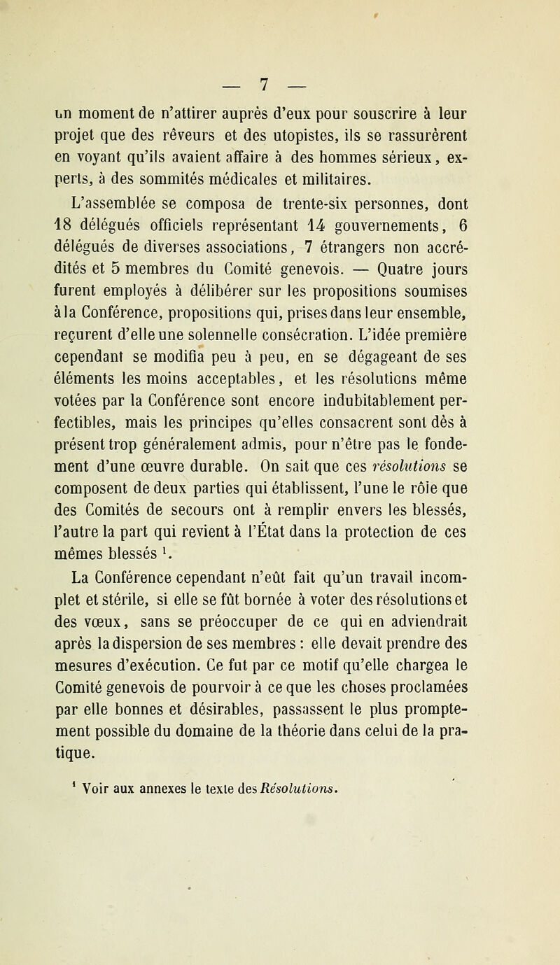 iiiî moment de n'attirer auprès d'eux pour souscrire à leur projet que des rêveurs et des utopistes, ils se rassurèrent en voyant qu'ils avaient affaire à des hommes sérieux, ex- perts, à des sommités médicales et militaires. L'assemblée se composa de trente-six personnes, dont 18 délégués officiels représentant 1-4 gouvernements, 6 délégués de diverses associations, 7 étrangers non accré- dités et 5 membres du Comité genevois. — Quatre jours furent employés à délibérer sur les propositions soumises à la Conférence, propositions qui, prises dans leur ensemble, reçurent d'elle une solennelle consécration. L'idée première cependant se modifia peu à peu, en se dégageant de ses éléments les moins acceptables, et les résolutions même votées par la Conférence sont encore indubitablement per- fectibles, mais les principes qu'elles consacrent sont dès à présent trop généralement admis, pour n'être pas le fonde- ment d'une œuvre durable. On sait que ces résolutions se composent de deux parties qui établissent, l'une le rôle que des Comités de secours ont à remplir envers les blessés, l'autre la part qui revient à l'État dans la protection de ces mêmes blessés K La Conférence cependant n'eût fait qu'un travail incom- plet et stérile, si elle se fût bornée à voter des résolutions et des vœux, sans se préoccuper de ce qui en adviendrait après la dispersion de ses membres : elle devait prendre des mesures d'exécution. Ce fut par ce motif qu'elle chargea le Comité genevois de pourvoir à ce que les choses proclamées par elle bonnes et désirables, passassent le plus prompte- ment possible du domaine de la théorie dans celui de la pra- tique. * Voir aux annexes le texte des Résolutions.