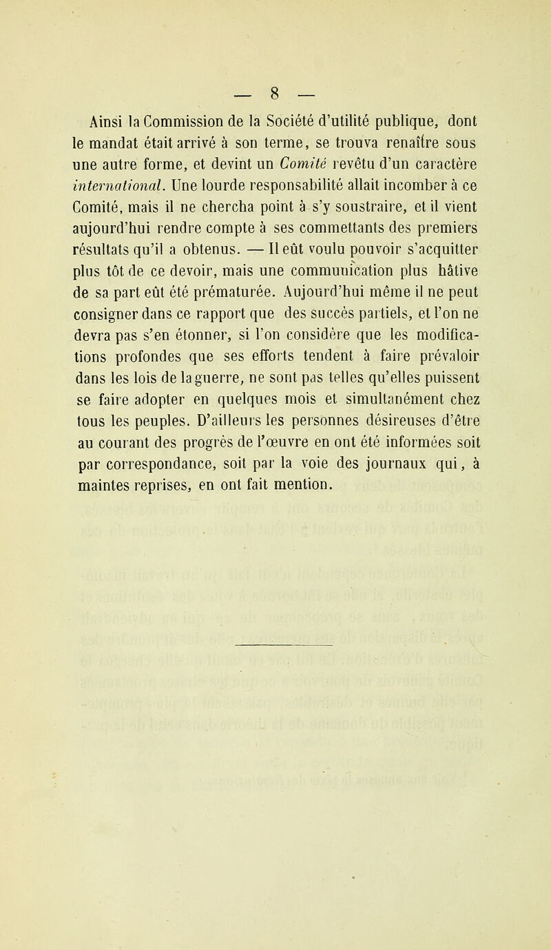 Ainsi la Commission de la Société d'utilité publique, dont le mandat était arrivé à son terme, se trouva renaître sous une autre forme, et devint un Comité revêtu d'un caractère international. Une lourde responsabilité allait incomber à ce Comité, mais il ne chercha point à s'y soustraire, et il vient aujourd'hui rendre compte à ses commettants des premiers résultats qu'il a obtenus. — Il eût voulu pouvoir s'acquitter plus tôt de ce devoir, mais une communication plus hâtive de sa part eût été prématurée. Aujourd'hui même il ne peut consigner dans ce rapport que des succès partiels, et l'on ne devra pas s'en étonner, si l'on considère que les modifica- tions profondes que ses efforts tendent à faire prévaloir dans les lois de la guerre, ne sont pas telles qu'elles puissent se faire adopter en quelques mois et simultanément chez tous les peuples. D'ailleurs les personnes désireuses d'être au courant des progrès de l'œuvre en ont été informées soit par correspondance, soit par la voie des journaux qui, à maintes reprises, en ont fait mention.