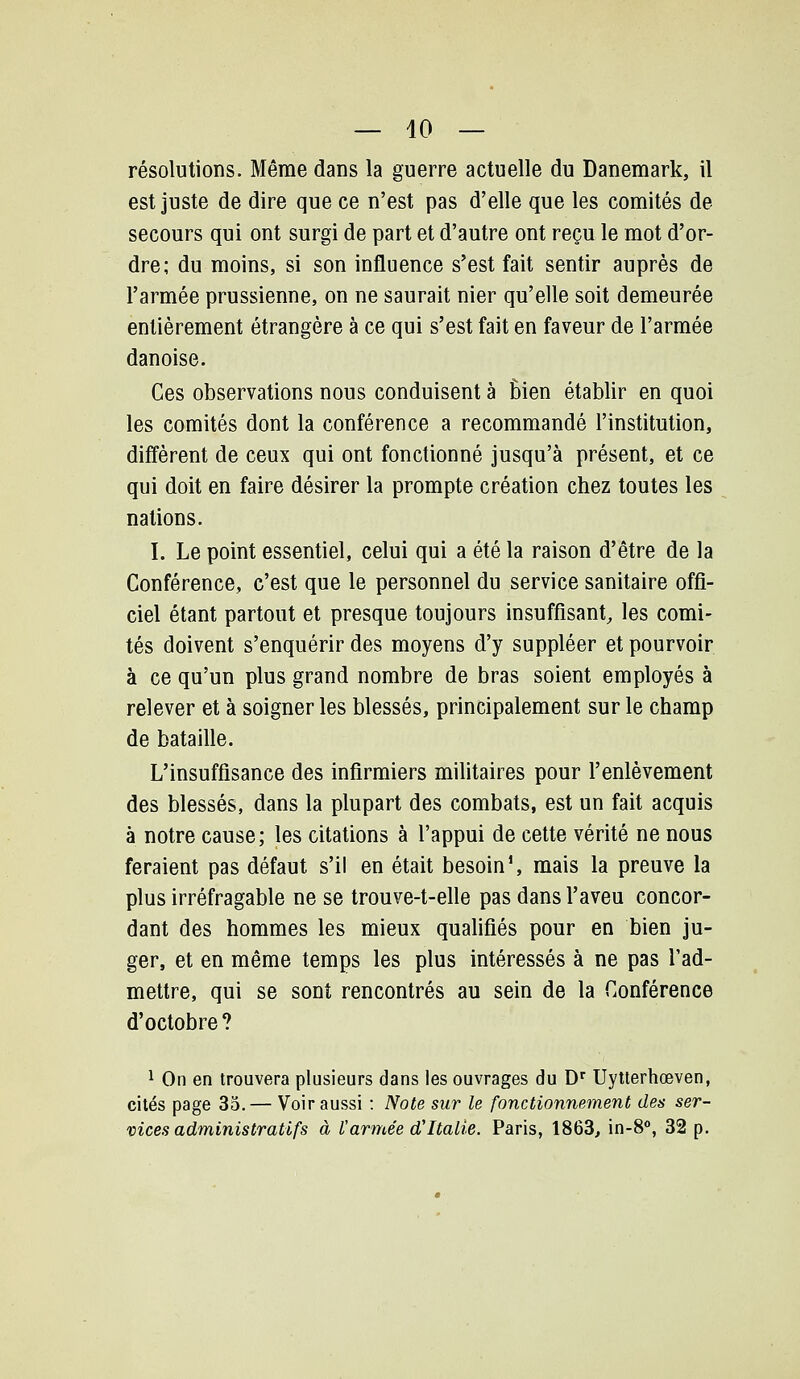 résolutions. Même dans la guerre actuelle du Danemark, il est juste de dire que ce n'est pas d'elle que les comités de secours qui ont surgi de part et d'autre ont reçu le mot d'or- dre; du moins, si son influence s'est fait sentir auprès de l'armée prussienne, on ne saurait nier qu'elle soit demeurée entièrement étrangère à ce qui s'est fait en faveur de l'armée danoise. Ces observations nous conduisent à Èien établir en quoi les comités dont la conférence a recommandé l'institution, diffèrent de ceux qui ont fonctionné jusqu'à présent, et ce qui doit en faire désirer la prompte création chez toutes les nations. I. Le point essentiel, celui qui a été la raison d'être de la Conférence, c'est que le personnel du service sanitaire offi- ciel étant partout et presque toujours insuffisant, les comi- tés doivent s'enquérir des moyens d'y suppléer et pourvoir à ce qu'un plus grand nombre de bras soient employés à relever et à soigner les blessés, principalement sur le champ de bataille. L'insuffisance des infirmiers militaires pour l'enlèvement des blessés, dans la plupart des combats, est un fait acquis à notre cause; les citations à l'appui de cette vérité ne nous feraient pas défaut s'il en était besoin S mais la preuve la plus irréfragable ne se trouve-t-elle pas dans l'aveu concor- dant des hommes les mieux qualifiés pour en bien ju- ger, et en même temps les plus intéressés à ne pas l'ad- mettre, qui se sont rencontrés au sein de la Conférence d'octobre? 1 On en trouvera plusieurs dans les ouvrages du D' Uytterhœven, cités page 35.— Voir aussi : Note sur le fonctionnement des ser- vices administratifs à l'armée d'Italie. Paris, 1863^ in-8°, 32 p.