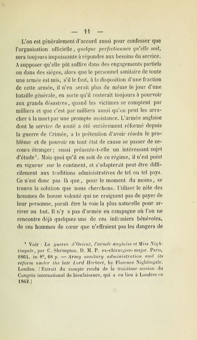 L'on est généralement d'accord aussi pour confesser que l'organisation officielle, quelque perfectionnée qu'elle soit, sera toujours impuissante à répondre aux besoins du service. A supposer qu'elle pût suffire dans des engagements partiels ou dans des sièges, alors que le personnel sanitaire de toute une armée est mis, s'il le faut, à la disposition d'une fraction de celte armée, il n'en serait plus de même le jour d'une bataille générale, en sorte qu'il resterait toujours à pourvoir aux grands désastres, quand les victimes se comptent par milliers et que c'est par milliers aussi qu'on peut les arra- cher à la mort par une prompte assistance. L'armée anglaise dont le service de santé a été entièrement réformé depuis la guerre de Crimée, a la prétention d'avoir résolu le pro- blème et de pouvoir en tout étal de cause se passer de se- cours étranger; aussi présente-t-elle un intéressant sujet d'étude'. Mais quoi qu'il en soit de ce régime, il n'est point en vigueur sur le continent, et s'adapterait peut-être diffi- cilement aux traditions administratives de tel ou tel pays. Ce n'est donc pas là que, pour le moment du moins, se trouve la solution que nous cherchons. Utihser le zèle des hommes de bonne volonté qui ne craignent pas de payer de leur personne, paraît être la voie la plus naturelle pour ar- river au but. Il n'y a pas d'armée en campagne où l'on ne rencontre déjà quelques-uns de ces infirmiers bénévoles, de ces hommes de cœur que n'effraient pas les dangers de * Voir : La guerre d'Orient, Varmée anglaise et Miss Nigh- tingale, par C. Shrimplon. D. M. P. ex-chirurj^ien-major. Paris, 1864, in-8, 68 p.—Army sanitary administration and its reform under the late Lord Herbert, by Florence Nightingale. London. (Extrait du compte rendu de la troisième session du Congrès international de bienfaisance, qui a eu lieu à Londres en