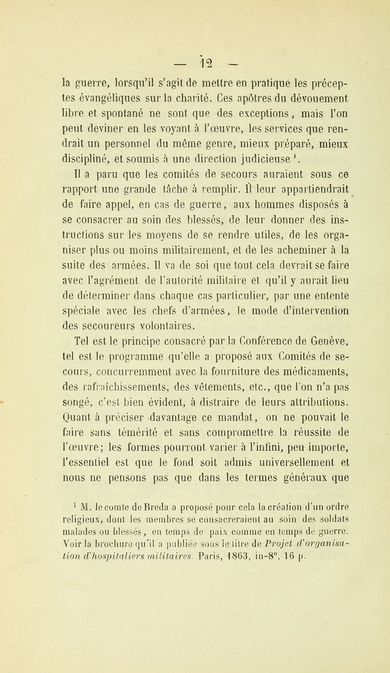 la guerre, lorsqu'il s'agit de mettre en pratique les précep- tes évangéliques sur la charité. Ces apôtres du dévouement libre et spontané ne sont que des exceptions, mais l'on peut deviner en les voyant à l'œuvre, les services que ren- drait un personnel du même genre, mieux préparé, mieux discipliné, et soumis à une direction judicieuse '. Il a paru que les comités de secours auraient sous ce rapport une grande tâche à remplir. Il leur appartiendrait de faire appel, en cas de guerre, aux hommes disposés à se consacrer au soin des blessés, de leur donner des ins- tructions sur les moyens de se rendre utiles, de les orga- niser plus ou moins militairement, et de les acheminer à la suite des armées. Il va de soi que tout cela devrait se faire avec l'agrément de l'autorité militaire et qu'il y aurait lieu de déterminer dans chaque cas particulier, par une entente spéciale avec les chefs d'armées, le mode d'intervention des secoureurs volontaires. Tel est le principe consacré par la Conférence de Genève, tel est le programme qu'elle a proposé aux Comités de se- cours, concurremment avec la fourniture des médicaments, des rafraîchissements, des vêtements, etc., que l'on n'a pas songé, c'est bien évident, à distraire de leurs attributions. Quant à préciser davantage ce mandat, on ne pouvait le faire sans témérité et sans compromettre la réussite de l'œuvre; les formes pourront varier à l'infini, peu importe, l'essentiel est que le fond soit admis universellement et nous ne pensons pas que dans les termes généraux que ^ M. le comte deBreda a proposé pour cela la création d'un ordre religieux, dont les membres se consacreraienl au soin des soldats malades ou blessés, en temps de paix comme en temps de guerre. Voir la brochure qu'il a publiée sous le litre de Projet d'organisa- tion d'hospifaliers militaires. Vâr\s, 1863, in-8°, 16 p.