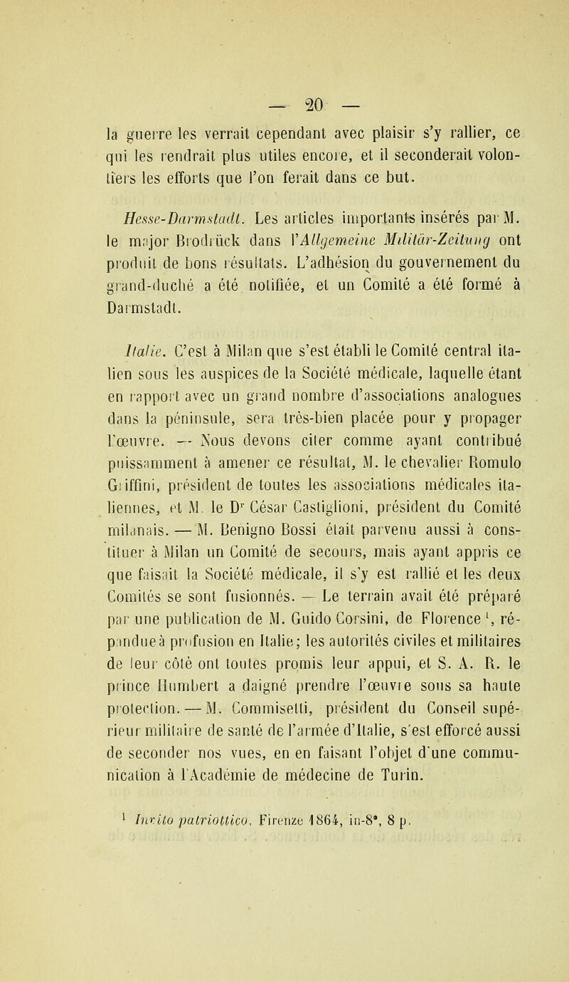 la guerre les verrait cependant avec plaisir s'y rallier, ce qui les rendrait plus utiles encore, et il seconderait volon- tiers les efforts que l'on ferait dans ce but. Hesse-DarmMadl. Les articles importants insérés par M. le major Brodrûck dans YAUgemeine Mililàr-Zeilung ont produit de bons résultats. L'adhésion du gouvernement du grand-duché a été notifiée, et un Comité a été formé à Darmstadt. Italie. C'est à Milan que s'est établi le Comité central ita- lien sous les auspices de la Société médicale, laquelle étant en rappoit avec un grand nombre d'associations analogues dans la péninsule, sera très-bien placée pour y propager rœuvre. -— Nous devons citer comme ayant contribué puissamment à amener ce résultat, IM. le chevaliei' Romulo Giiffini, président de toutes les associations médicales ita- liennes, et M. le D'' César Castiglioni, président du Comité milanais. — M. Benigno Bossi était parvenu aussi à Cons- tituer à iMilan un Comité de secours, mais ayant appiis ce que faisait la Société médicale, il s'y est rallié et les deux Comités se sont fusionnés. — Le terrain avait été préparé par une publication de M. Guido Corsini, de Florence \ ré- pandue à pnifusion en Italie; les autorités civiles et militaires de leui' côté ont toutes promis leur appui, et S. A. R. le prince Humbert a daigné prendre l'œuvre sous sa haute protection. — M. Commisetti, président du Conseil supé- rieurmililaire de santé de l'armée d'Italie, s'est efforcé aussi de seconder nos vues, en en faisant l'objet d'une commu- nication à l'Académie de médecine de Turin. 1 InvUo patriottlcQ, Fireiize 1864, in-8*, 8 p.