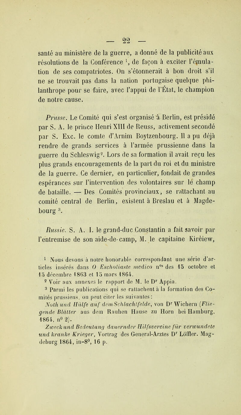 santé au ministère de la guerre, a donné de la publicité aux résolutions de la Conférence ^ de façon à exciter l'émula- tion de ses compatriotes. On s'étonnerait à bon droit s'il ne se trouvait pas dans la nation portugaise quelque phi- lanthrope pour se faire, avec l'appui de l'État, le champion de notre cause. Prusse. Le Comité qui s'est organisée Berhn, est présidé par S. A. le priuce Henri XIII de Reuss, activement secondé par S. Exe. le comte d'Arnim Boytzenbourg. Il a pu déjà rendre de grands services à l'armée prussienne dans la guerre du Schleswig^. Lors de sa formation il avait reçu les plus grands encouragements de la part du roi et du ministre de la guerre. Ce dernier, en particulier, fondait de grandes espérances sur l'intervention des volontaires sur lé champ de bataille. — Des Comités provinciaux, se rattachant au comité central de Berlin, existent à Breslau et à Magde- bourg ^ Russie. S. A. I. le grand-duc Constantin a fait savoir par l'entremise de son aide-de-camp, M. le capitaine Kirèiew, ^ Nous devons à noire honorable correspondant une série d'ar- ticles insérés dans 0 Eschnliaste medico n°* des 15 octobre et 15 décembre 1863 et 15 mars 1864. 2 Voir aux annexes le rapport de M. le D Appia. 3 Parmi les publications qui se ratlachent à la formation des Co- mités prussiens, on peut citer les suivantes: Notliniid Hûlfe auf dsmSchlachtfelde, von D''Wichern (FUe- gende Blcltter aus dem Rauhen Hanse zu Horn bei Hamburg, 1864, n0 2). Zweckund Bedeutung dauernder Hilfsdereine fur terwundete und kranke Krieger, Vortrag des General-Arztes D'' Lôffler. Mag- deburg 1864, in-S», 16 p.