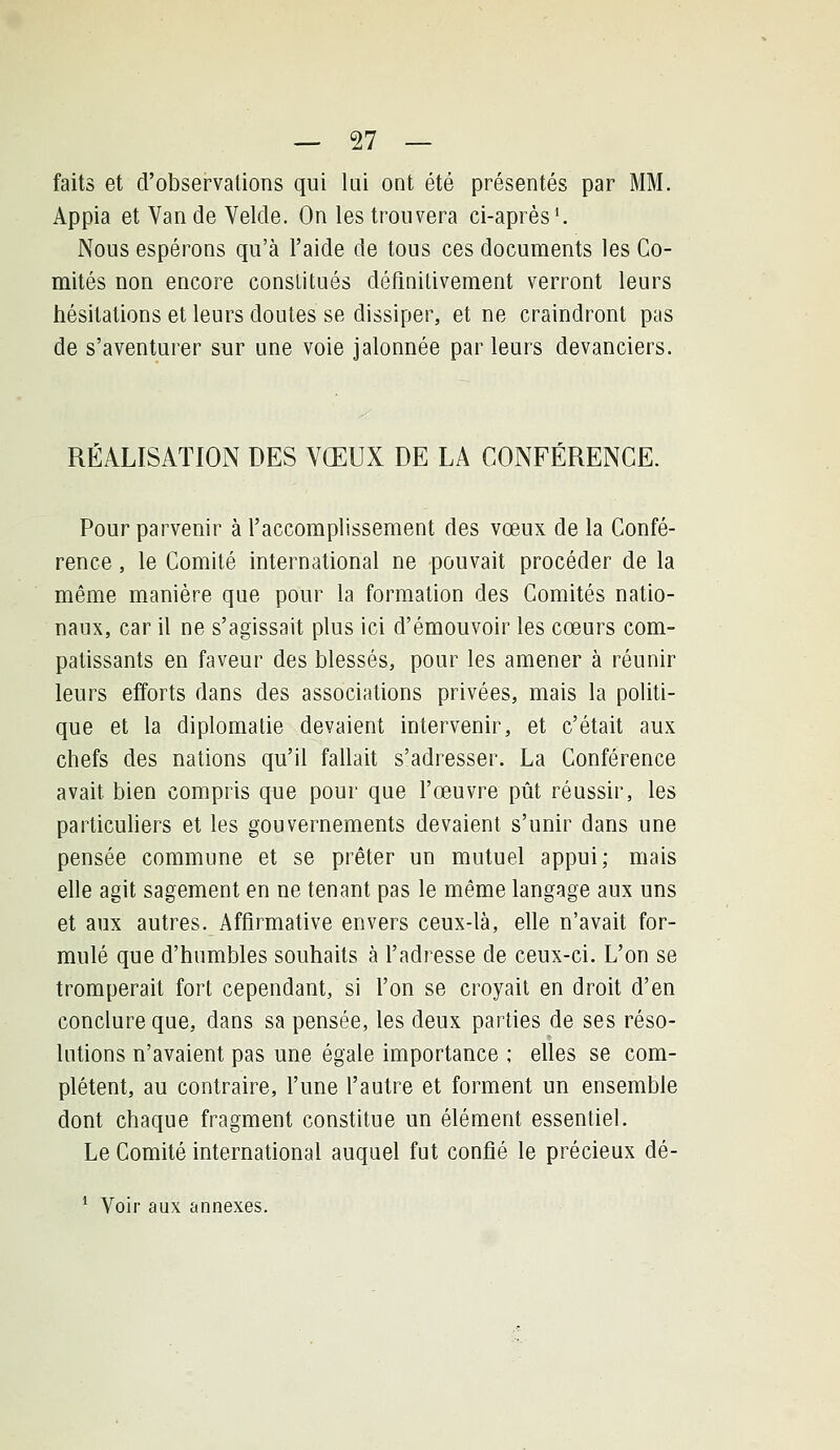 faits et d'observations qui lai ont été présentés par MM. Appia et Van de Velde. On les trouvera ci-après ^ Nous espérons qu'à l'aide de tous ces documents les Co- mités non encore constitués définitivement verront leurs hésitations et leurs doutes se dissiper, et ne craindront pas de s'aventurer sur une voie jalonnée par leurs devanciers. RÉALISATION DES VŒUX DE LA CONFÉRENCE. Pour parvenir à l'accomplissement des vœux de la Confé- rence , le Comité international ne pouvait procéder de la même manière que pour la formation des Comités natio- naux, car il ne s'agissait plus ici d'émouvoir les cœurs com- patissants en faveur des blessés, pour les amener à réunir leurs efforts dans des associations privées, mais la politi- que et la diplomatie devaient intervenir, et c'était aux chefs des nations qu'il fallait s'adresser. La Conférence avait bien compris que pour que l'œuvre pût réussir, les particuhers et les gouvernements devaient s'unir dans une pensée commune et se prêter un mutuel appui; mais elle agit sagement en ne tenant pas le même langage aux uns et aux autres. Affirmative envers ceux-là, elle n'avait for- mulé que d'humbles souhaits à l'adresse de ceux-ci. L'on se tromperait fort cependant, si l'on se croyait en droit d'en conclure que, dans sa pensée, les deux parties de ses réso- lutions n'avaient pas une égale importance ; elles se com- plètent, au contraire, l'une l'autre et forment un ensemble dont chaque fragment constitue un élément essentiel. Le Comité international auquel fut confié le précieux dé- * Voir aux annexes.