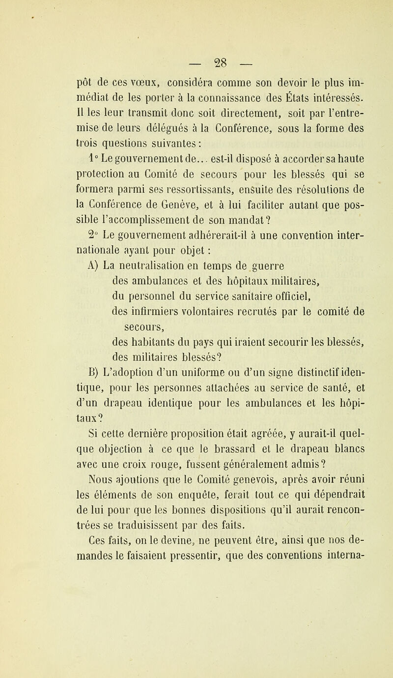 pot de ces vœux, considéra comme son devoir le plus im- médiat de les porter à la connaissance des États intéressés. Il les leur transmit donc soit directement, soit par l'entre- mise de leurs délégués à la Conférence, sous la forme des trois questions suivantes : 1° Le gouvernement de... est-il disposé à accorder sa haute protection au Comité de secours pour les blessés qui se formera parmi ses ressortissants, ensuite des résolutions de la Conférence de Genève, et à lui faciliter autant que pos- sible l'accomplissement de son mandat? 2° Le gouvernement adhérerait-il à une convention inter- nationale ayant pour objet : A) La neutralisation en temps de guerre des ambulances et des hôpitaux militaires, du personnel du service sanitaire officiel, des infirmiers volontaires recrutés par le comité de secours, des habitants du pays qui iraient secourir les blessés, des militaires blessés? B) L'adoption d'un uniforme ou d'un signe distinctif iden- tique, pour les personnes attachées au service de santé, et d'un drapeau identique pour les ambulances et les hôpi- taux? Si cette dernière proposition était agréée, y aurait-il quel- que objection à ce que le brassard et le drapeau blancs avec une croix rouge, fussent généralement admis? Nous ajoutions que le Comité genevois, après avoir réuni les éléments de son enquête, ferait tout ce qui dépendrait de lui pour que les bonnes dispositions qu'il aurait rencon- trées se traduisissent par des faits. Ces faits, on le devine, ne peuvent être, ainsi que nos de- mandes le faisaient pressentir, que des conventions interna-