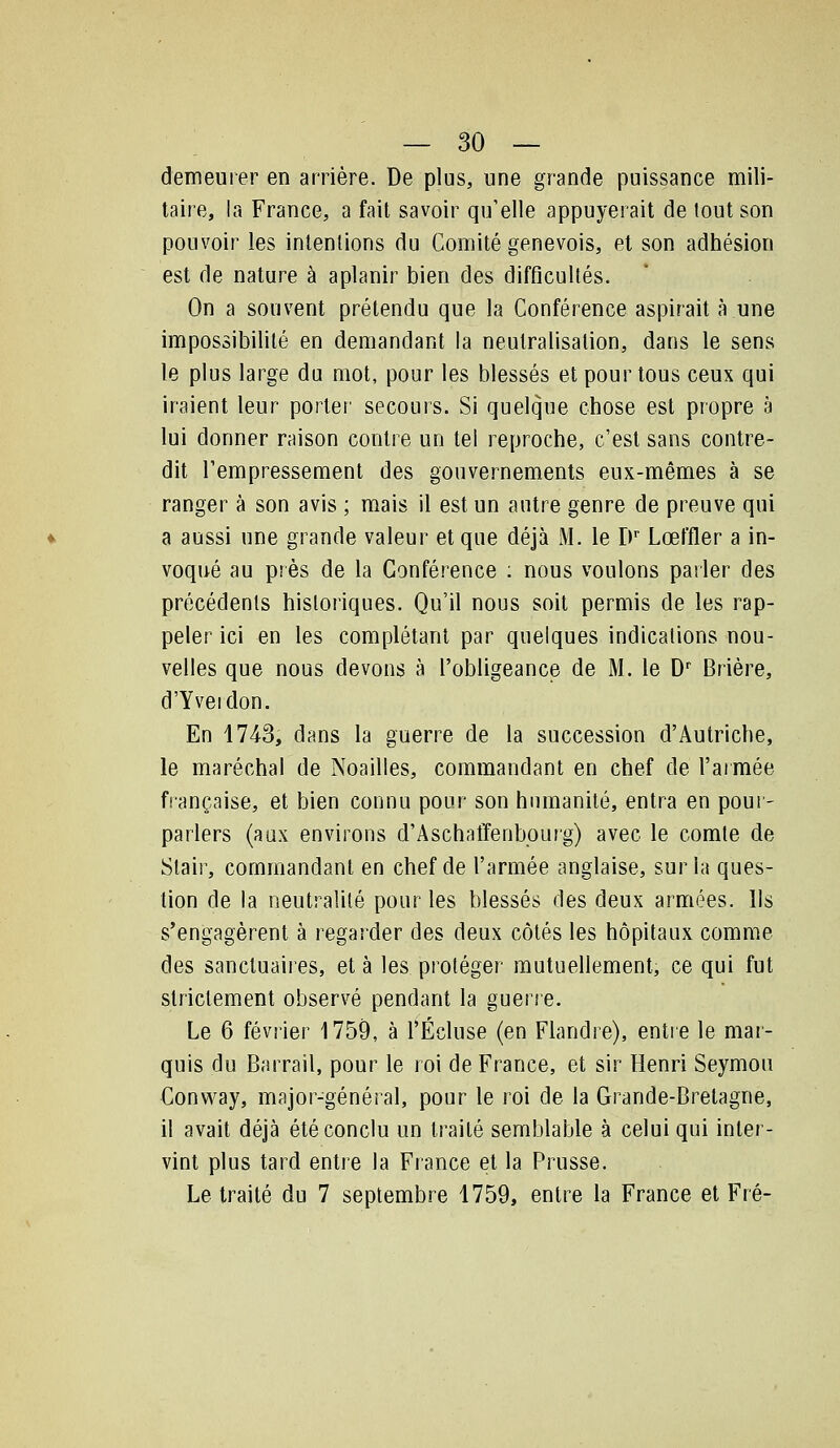 demeurer en arrière. De plus, une grande puissance mili- taire, la France, a fait savoir qu'elle appuyerait de tout son pouvoir les intentions du Comité genevois, et son adhésion est de nature à aplanir bien des difficultés. On a souvent prétendu que la Conférence aspirait à une impossibilité en demandant la neutralisation, dans le sens le plus large du mot, pour les blessés et pour tous ceux qui iraient leur porter secours. Si quelque chose est propre à lui donner raison contre un tel reproche, c'est sans contre- dit l'empressement des gouvernements eux-mêmes à se ranger à son avis ; mais il est un autre genre de preuve qui a aussi une grande valeur et que déjà M. le D Lœffler a in- voqué au près de la Conférence ; nous voulons parler des précédents historiques. Qu'il nous soit permis de les rap- peler ici en les complétant par quelques indications nou- velles que nous devons à l'obligeance de M. le D' Brière, d'Yveidon. En 4743, dans la guerre de la succession d'Autriche, le maréchal de Noailles, commandant en chef de l'aimée française, et bien connu pour son humanité, entra en pour- parlers (aux environs d'Aschaffenbourg) avec le comte de Stair, commandant en chef de l'armée anglaise, sur la ques- tion de la neutralité pour les blessés des deux armées. Ils s'engagèrent à regarder des deux côtés les hôpitaux comme des sanctuaires, et à les protéger mutuellement, ce qui fut strictement observé pendant la guene. Le 6 février 1759, à rÉcluse (en Flandre), entie le mar- quis du Barrail, pour le roi de France, et sir Henri Seymou Conway, major-général, pour le roi de la Grande-Bretagne, il avait déjà été conclu un traité semblable à celui qui inter- vint plus tard entre la France et la Prusse. Le traité du 7 septembre 1759, entre la France et Fré-