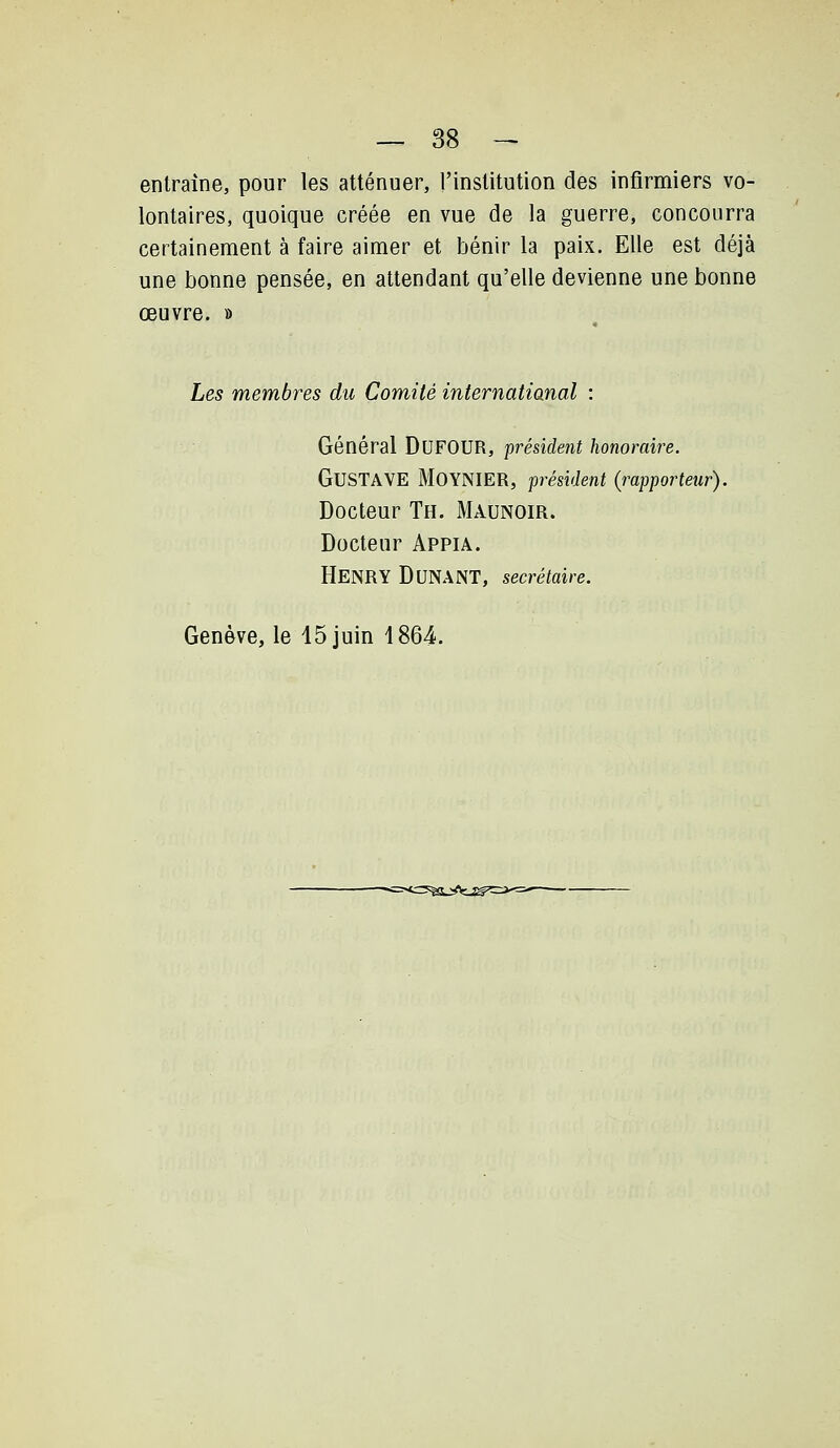 entraîne, pour les atténuer, l'institution des infirmiers vo- lontaires, quoique créée en vue de la guerre, concourra certainement à faire aimer et bénir la paix. Elle est déjà une bonne pensée, en attendant qu'elle devienne une bonne œuvre. » Les membres du Comité internatianal : Général DuFOUR, président honoraire. Gustave MoyNIER, président (rapporteur). Docteur Th. Maunoir. Docteur Appia. Henry DuNANT, secrétaire. Genève, le 15 juin 1864. *=^SjAi^^^=>