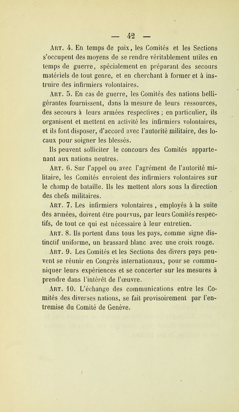 Art. k. En temps de paix, les Comités et les Sections s'occupent des moyens de se rendre véritablement utiles en temps de guerre, spécialement en préparant des secours matériels de tout genre, et en cherchant à former et à ins- truire des infirmiers volontaires. Art. 5. En cas de guerre, les Comités des nations belli- gérantes fournissent, dans la mesure de leurs ressources, des secours à leurs armées respectives ; en particulier, ils organisent et mettent en activité les infirmiers volontaires, et ils font disposer, d'accord avec l'autorité militaire, des lo- caux pour soigner les blessés. Ils peuvent solliciter le concours des Comités apparte- nant aux nations neutres. Art. 6. Sur l'appel ou avec l'agrément de l'autorité mi- litaire, les Comités envoient des infirmiers volontaires sur le champ de bataille. Ils les mettent alors sous la direction des chefs militaires. Art. 7. Les infirmiers volontaires , employés à la suite des armées, doivent être pourvus, par leurs Comités respec- tifs, de tout ce qui est nécessaire à leur entretien. Art. 8. Ils portent dans tous les pays, comme signe dis- tinctif uniforme, un brassard blanc avec une croix rouge. Art. 9. Les Comités et les Sections des divers pays peu- vent se réunir en Congrès internationaux, pour se commu- niquer leurs expériences et se concerter sur les mesures à prendre dans l'intérêt de fœuvre. Art. 10. L'échange des communications entre les Co- mités des diverses nations, se fait provisoirement par fen- tremise du Comité de Genève.