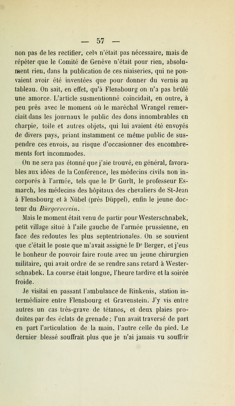 non pas de les rectifier, cela n'était pas nécessaire, mais de répéter que le Comité de Genève n'était pour rien, absolu- ment rien, dans la publication de ces niaiseries, qui ne pou- vaient avoir été inventées que pour donner du vernis au tableau. On sait, en effet, qu'à Flensbourg on n'a pas brûlé une amorce. L'article susmentionné coïncidait, en outre, à peu près avec le moment où le maréchal Wrangel remer- ciait dans les journaux le public des dons innombrables en charpie, toile et autres objets, qui lui avaient été envoyés de divers pays, priant instamment ce même public de sus- pendre ces envois, au risque d'occasionner des encombre- ments fort incommodes. On ne sera pas étonné que j'aie trouvé, en général, favora- bles aux idées de la Conférence, les médecins civils non in- corporés à l'armée, tels que le D' Gurlt, le professeur Es- march, les médecins des hôpitaux des chevaliers de St-Jean à Flensbourg et à Niibel (près Diippel), enfin le jeune doc- teur du Bûrgerverein. Mais le moment était venu de partir pourWesterschnabek, petit village situé à l'aile gauche de l'armée prussienne, en face des redoutes les plus septentrionales. On se souvient que c'était le poste que m'avait assigné le D' Berger, et j'eus le bonheur de pouvoir faire route avec un jeune chirurgien mihtaire, qui avait ordre de se rendre sans retard à Wester- schnabek. La course était longue, l'heure tardive et la soirée froide. Je visitai en passant l'ambulance de Rinkenis, station in- termédiaire entre Flensbourg et Gravenstein. J'y vis entre autres un cas très-grave de tétanos, et deux plaies pro- duites par des éclats de grenade ; l'un avait traversé de part en part l'articulation de la main, l'autre celle du pied. Le dernier blessé souffrait plus que je n'ai jamais vu souffrir