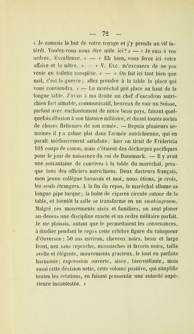 7^ — ô Je connais le but de votre voyage et j'y prends un vif in- térêt. Voulez-vous nous être utile ici? » — « Je suis à vos ordres, Excellence. » — « Eh bien, vous ferez ici votre affaire et la nôtre. » - « V. Exe. m'excusera de ne pas venir en toilette complète. » — « On fait ici tant bien que mal, c'est la guerre ; allez prendre à la table la place qui vous conviendra. » — Le maréchal {xrit place au haut de la longue table. J'avais à ma droite un chef d'escadron autri- chien fort aimable, communicatif, heureux de voir un Suisse, parlant avec enchantement de notre beau pays, faisant quel- quefois allusion à son histoire militaire, et disant toutes sortes de choses flatteuses de son armée. —Depuis plusieurs se- maines il y a calme plat dans l'armée autrichienne, qui en paraît médiocrement satisfaite ; hier on tirait de Fridericia 101 coups de canon, mais c'étaient des décharges pacifiques pour le jour de naissance du roi de Danemark. — Il y avait une soixantaine de convives à la table du maréchal, pres- que tous des officiers autrichiens. Deux docteurs français, mon jeune collègue bavarois et moi, nous étions, je crois, les seuls étrangers. A la fin du repas, le maréchal allume sa longue pipe turque; la boîte de cigares circule autour de la table, et bientôt la salle se transforme en un smokingroom. Malgré ces mouvements aisés et famiUers, on sent planer au-dessus une discipline exacte et un ordre militaire parfait. Je me plaisais, autant que le permettaient les convenances, à étudier pendant le repas cette célèbre figure du vainqueur d'Oeversee : 50 ans environ, cheveux noirs, beau et large front, nez sans reproche, moustaches et favoris noirs, taille svelte et élégante, mouvements gracieux, le tout en parfaite harmonie; expression ouverte, aisée, bienveillante, mais aussi cette décision nette, cette volonté positive, qui simplifie toutes les relations, en faisant pressentir une autorité supé- rieure incontestée. »