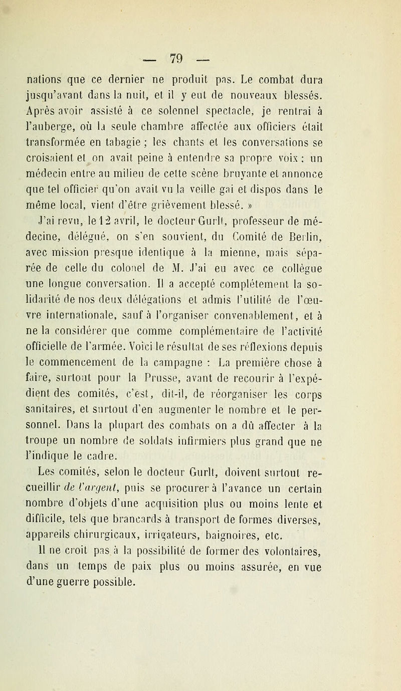 nations que ce dernier ne produit pas. Le combat dura jusqu'avant dans la nuit, et il y eut de nouveaux blessés. Après avoir assisté à ce solennel spectacle, je rentrai à l'auberge, où la seule chambre affectée aux officiers était transformée en tabagie ; les chants et les conversations se croisaient et on avait peine à entendre sa propre voix ; un médecin entre au milieu de celte scène bruyante et annonce que tel officier qu'on avait vu la veille gai et dispos dans le même local, vient d'être grièvement blessé. » J'ai revu, le H avril, le docteur Gurli, professeur de mé- decine, délégué, on s'en souvient, du Comité de Berlin, avec mission presque identique à la mienne, mais sépa- rée de celle du colonel de M. J'ai eu avec ce collègue une longue conversation. Il a accepté complètement la so- lidaiilé de nos deux délégations et admis l'utilité de l'œu- vre internationale, sauf à l'organiser convenablement, et à ne la considérer que comme complémentaire de l'activité officielle de l'armée. Voici le résultat de ses réflexions depuis le commencement de la campagne : La première chose à faire, surtout pour la Prusse, avant de recourir à l'expé- dient des comités, c'est, dit-il, de réorganiser les corps sanitaires, et surtout d'en augmenter le nombre et le per- sonnel. Dans la plupart des combats on a dû affecter à la troupe un nombre de soldais infirmiers plus grand que ne l'indique le cadre. Les comités, selon le docteur Gurlt, doivent surtout re- cueillir (/(3 rar(/e?i/, puis se procurera l'avance un certain nombre d'objets d'une acquisition plus ou moins lente et difficile, tels que brancards à transport de formes diverses, appareils chirurgicaux, irrigateurs, baignoires, etc. 11 ne croit pas à la possibilité de former des volontaires, dans un temps de paix plus ou moins assurée, en vue d'une guerre possible.