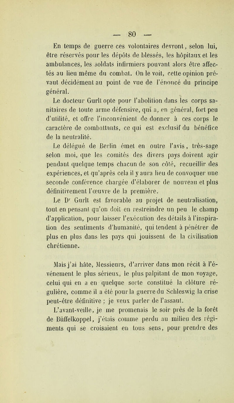 En temps de guerre ces volontaires devront, selon lui, être réservés pour les dépôts de blessés, les hôpitaux et les ambulances, les soldats infirmiers pouvant alors être affec- tés au lieu même du combat. On le voit, cette opinion pré- vaut décidément au point de vue de l'énoncé du principe général. Le docteur Gurltopte pour l'abolition dans les corps sa- nitaires de toute arme défensive, qui a, en général, fort peu d'utilité, et offre l'inconvénient de donner à ces corps le caractère de combattants, ce qui est exclusif du bénéfice de la neutralité. Le délégué de Berlin émet en outre l'avis, très-sage selon moi, que les comités des divers pays doivent agir pendant quelque temps chacun de son côté, recueillir des expériences, et qu'après cela il y aura lieu de convoquer une seconde conférence chargée d'élaborer de nouveau et plus définitivement l'œuvre de la première. Le D' Gurlt est favorable au projet de neutralisation, tout en pensant qu'on doit en restreindre un peu le champ d'appUcation, pour laisser l'exécution des détails à l'inspira- tion des sentiments d'humanité, qui tendent à pénétrer de plus en plus dans les pays qui jouissent de la civihsation chrétienne. Mais j'ai hâte, Messieurs, d'arriver dans mon récit à l'é- vénement le plus sérieux, le plus palpitant de mon voyage, celui qui en a en quelque sorte constitué la clôture ré- guUère, comme il a été pour la guerre du Schleswig la crise peut-être définitive ; je veux parler de l'assaut. L'avant-veille, je me promenais le soir près de la forêt de Biiffelkoppel, j'étais comme perdu au miheu des régi- ments qui se croisaient en tous sens, pour prendre des