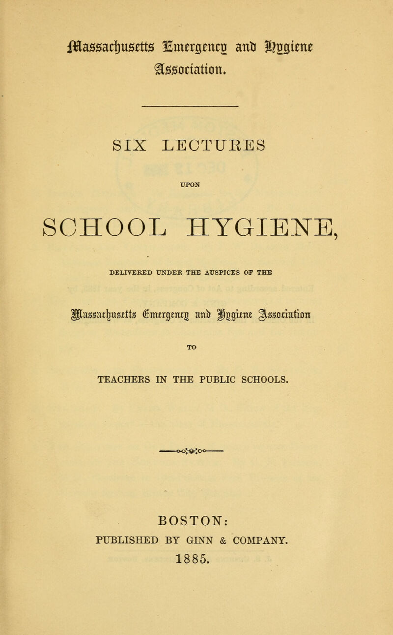 JHagsacfjusette lEmergmcg an& Hggtene Association. SIX LEOTUEES SCHOOL HYGIENE, DEEIYEKED UNDER THE AUSPICES OF THE [assat|jtt&eits feergawjj anb figguw ^saoaatffam TEACHEES IN THE PUBLIC SCHOOLS. D>^C BOSTON: PUBLISHED BY GLNN & COMPANY. 1885.