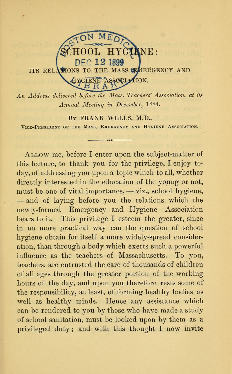 HOOL ITS REl\&ONS TO THE MASS.$E^IERGENCY AND TON. An Address delivered before the Mass. Teachers' Association, at its Annual Meeting in December, 1884. By FRANK WELLS, M.D., Vice-President of the Mass. Emergency and Hygiene Association. Allow me, before I enter upon the subject-matter of this lecture, to thank you for the privilege, I enjoy to- da}-, of addressing you upon a topic which to all, whether directly interested in the education of the young or not, must be one of vital importance,—viz., school hygiene, — and of laying before you the relations which the newly-formed Emergency and Hygiene Association bears to it. This privilege I esteem the greater, since in no more practical way can the question of school hygiene obtain for itself a more widely-spread consider- ation, than through a body which exerts such a powerful influence as the teachers of Massachusetts. To you, teachers, are entrusted the care of thousands of children of all ages through the greater portion of the working hours of the day, and upon you therefore rests some of the responsibility, at least, of forming healthy bodies as well as healthy minds. Hence any assistance which can be rendered to you by those who have made a study of school sanitation, must be looked upon by them as a