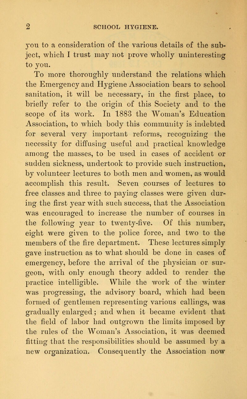 you to a consideration of the various details of the sub- ject, which I trust may not prove wholly uninteresting to you. To more thoroughly understand the relations which the Emergency and Hygiene Association bears to school sanitation, it will be necessary, in the first place, to briefly refer to the origin of this Society and to the scope of its work. In 1883 the Woman's Education Association, to which body this community is indebted for several very important reforms, recognizing the necessity for diffusing useful and practical knowledge among the masses, to be used in cases of accident or sudden sickness, undertook to provide such instruction, by volunteer lectures to both men and women, as would accomplish this result. Seven courses of lectures to free classes and three to paying classes were given dur- ing the first year with such success, that the Association was encouraged to increase the number of courses in the following year to twenty-five. Of this number, eight were given to the police force, and two to the members of the fire department. These lectures simply gave instruction as to what should be done in cases of emergency, before the arrival of the physician or sur- geon, with only enough theory added to render the practice intelligible. While the work of the winter was progressing, the advisory board, which had been formed of gentlemen representing various callings, was gradually enlarged; and when it became evident that the field of labor had outgrown the limits imposed by the rules of the Woman's Association, it was deemed fitting that the responsibilities should be assumed by a new organization. Consequently the Association now