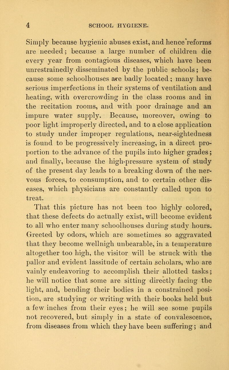 Simply because hygienic abuses exist, and hence reforms are needed; because a large number of children die every year from contagious diseases, which have been unrestrainedly disseminated by the public schools; be- cause some schoolhouses are badly located; many have serious imperfections in their systems of ventilation and heating, with overcrowding in the class rooms and in the recitation rooms, and with poor drainage and an impure water supply. Because, moreover, owing to poor light improperly directed, and to a close application to study under improper regulations, near-sightedness is found to be progressively increasing, in a direct pro- portion to the advance of the pupils into higher grades; and finally, because the high-pressure system of study of the present day leads to a breaking down of the ner- vous forces, to consumption, and to certain other dis- eases, which physicians are constantly called upon to treat. That this picture has not been too highly colored, that these defects do actualLy exist, will become evident to all who enter many schoolhouses during study hours. Greeted by odors, which are sometimes so aggravated that they become wellnigh unbearable, in a temperature altogether too high, the visitor will be struck with the pallor and evident lassitude of certain scholars, who are vainly endeavoring to accomplish their allotted tasks; he will notice that some are sitting directly facing the light, and, bending their bodies in a constrained posi- tion, are studying or writing with their books held but a few inches from their eyes; he will see some pupils not recovered, but simply in a state of convalescence, from diseases from which they have been suffering; and