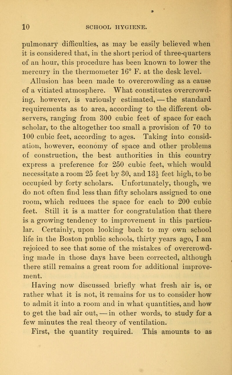 pulmonary difficulties, as may be easily believed when it is considered that, in the short period of three-quarters of an hour, this procedure has been known to lower the mercury in the thermometer 16° F. at the desk level. Allusion has been made to overcrowding as a cause of a vitiated atmosphere. What constitutes overcrowd- ing, however, is variously estimated, — the standard requirements as to area, according to the different ob- servers, ranging from 300 cubic feet of space for each scholar, to the altogether too small a provision of 70 to 100 cubic feet, according to ages. Taking into consid- ation, however, economy of space and other problems of construction, the best authorities in this country express a preference for 250 cubic feet, which would necessitate a room 25 feet by 30, and 13J feet high, to be occupied by forty scholars. Unfortunately, though, we do not often find less than fifty scholars assigned to one room, which reduces the space for each to 200 cubic feet. Still it is a matter for congratulation that there is a growing tendency to improvement in this particu- lar. Certainly, upon looking back to my own school life in the Boston public schools, thirty years ago, I am rejoiced to see that some of the mistakes of overcrowd- ing made in those days have been corrected, although there still remains a great room for additional improve- ment. Having now discussed briefly what fresh air is, or rather what it is not, it remains for us to consider how to admit it into a room and in what quantities, and how to get the bad air out, — in other words, to study for a few minutes the real theory of ventilation. First, the quantity required. This amounts to as