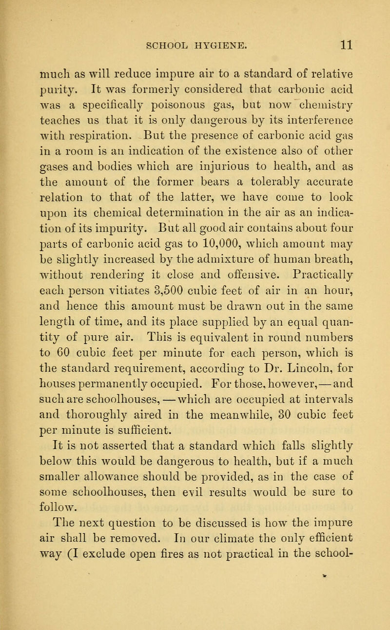 much as will reduce impure air to a standard of relative purity. It was formerly considered that carbonic acid was a specifically poisonous gas, but now chemistry teaches us that it is only dangerous by its interference with respiration. But the presence of carbonic acid gas in a room is an indication of the existence also of other gases and bodies which are injurious to health, and as the amount of the former bears a tolerably accurate relation to that of the latter, we have come to look upon its chemical determination in the air as an indica- tion of its impurity. But all good air contains about four parts of carbonic acid gas to 10,000, which amount may be slightly increased by the admixture of human breath, without rendering it close and offensive. Practically each person vitiates 8,500 cubic feet of air in an hour, and hence this amount must be drawn out in the same length of time, and its place supplied by an equal quan- tity of pure air. This is equivalent in round numbers to 60 cubic feet per minute for each person, which is the standard requirement, according to Dr. Lincoln, for houses permanently occupied. For those, however,—and such are schoolhouses,—which are occupied at intervals and thoroughly aired in the meanwhile, 30 cubic feet per minute is sufficient. It is not asserted that a standard which falls slightly below this would be dangerous to health, but if a much smaller allowance should be provided, as in the case of some schoolhouses, then evil results would be sure to follow. The next question to be discussed is how the impure air shall be removed. In our climate the only efficient way (I exclude open fires as not practical in the school-