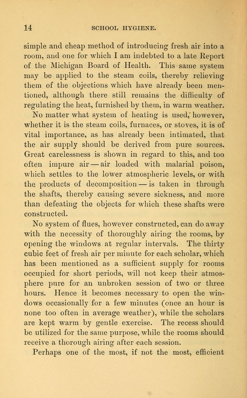 simple and cheap method of introducing fresh air into a room, and one for which I am indebted to a late Report of the Michigan Board of Health. This same system may be applied to the steam coils, thereby relieving them of the objections which have already been men- tioned, although there still remains the difficulty of regulating the heat, furnished by them, in warm weather. No matter what system of heating is used,' however, whether it is the steam coils, furnaces, or stoves, it is of vital importance, as has already been intimated, that the air supply should be derived from pure sources. Great carelessness is shown in regard to this, and too often impure air — air loaded with malarial poison, which settles to the lower atmospheric levels, or with the. products of decomposition — is taken in through the shafts, thereby causing severe sickness, and more than defeating the objects for which these shafts were constructed. No system of flues, however constructed, can do away with the necessity of thoroughly airing the rooms, by opening the windows at regular intervals. The thirty cubic feet of fresh air per minute for each scholar, which has been mentioned as a sufficient supply for rooms occupied for short periods, will not keep their atmos- phere pure for an unbroken session of two or three hours. Hence it becomes necessary to open the win- dows occasionally for a few minutes (once an hour is none too often in average weather), while the scholars are kept warm by gentle exercise. The recess should be utilized for the same purpose, while the rooms should receive a thorough airing after each session. Perhaps one of the most, if not the most, efficient