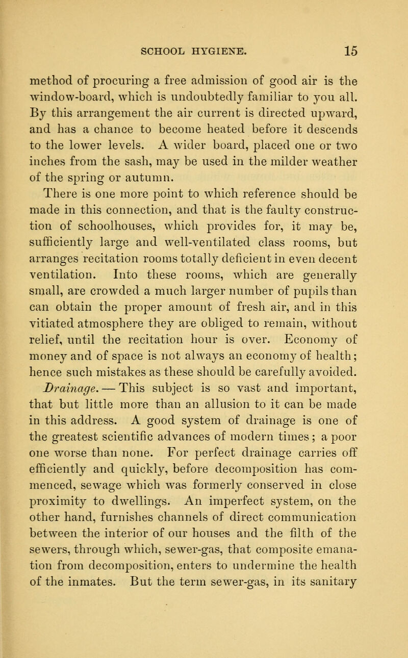 method of procuring a free admission of good air is the window-board, which is undoubtedly familiar to you all. By this arrangement the air current is directed upward, and has a chance to become heated before it descends to the lower levels. A wider board, placed one or two inches from the sash, may be used in the milder weather of the spring or autumn. There is one more point to which reference should be made in this connection, and that is the faulty construc- tion of schoolhouses, which provides for, it may be, sufficiently large and well-ventilated class rooms, but arranges recitation rooms totally deficient in even decent ventilation. Into these rooms, which are generally small, are crowded a much larger number of pupils than can obtain the proper amount of fresh air, and in this vitiated atmosphere they are obliged to remain, without relief, until the recitation hour is over. Economy of money and of space is not always an economy of health; hence such mistakes as these should be carefully avoided. Drainage. — This subject is so vast and important, that but little more than an allusion to it can be made in this address. A good system of drainage is one of the greatest scientific advances of modern times; a poor one worse than none. For perfect drainage carries off efficiently and quickly, before decomposition has com- menced, sewage which was formerly conserved in close proximity to dwellings. An imperfect system, on the other hand, furnishes channels of direct communication between the interior of our houses and the filth of the sewers, through which, sewer-gas, that composite emana- tion from decomposition, enters to undermine the health of the inmates. But the term sewer-gas, in its sanitary