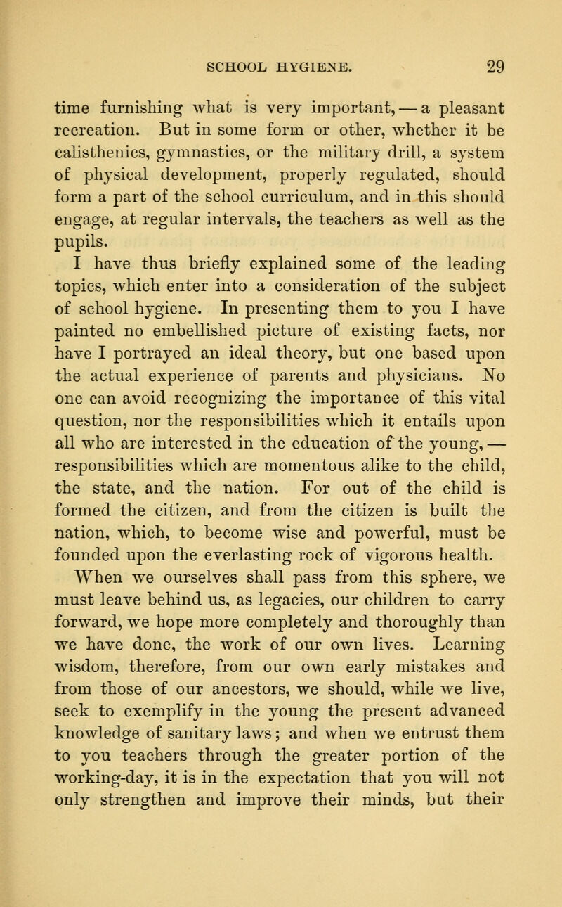 time furnishing what is very important, — a pleasant recreation. But in some form or other, whether it be calisthenics, gymnastics, or the military drill, a system of physical development, properly regulated, should form a part of the school curriculum, and in this should engage, at regular intervals, the teachers as well as the pupils. I have thus briefly explained some of the leading topics, which enter into a consideration of the subject of school hygiene. In presenting them to you I have painted no embellished picture of existing facts, nor have I portrayed an ideal theory, but one based upon the actual experience of parents and physicians. No one can avoid recognizing the importance of this vital question, nor the responsibilities which it entails upon all who are interested in the education of the young,— responsibilities which are momentous alike to the child, the state, and the nation. For out of the child is formed the citizen, and from the citizen is built the nation, which, to become wise and powerful, must be founded upon the everlasting rock of vigorous health. When we ourselves shall pass from this sphere, we must leave behind us, as legacies, our children to carry forward, we hope more completely and thoroughly than we have done, the work of our own lives. Learning wisdom, therefore, from our own early mistakes and from those of our ancestors, we should, while we live, seek to exemplify in the young the present advanced knowledge of sanitary laws; and when we entrust them to you teachers through the greater portion of the working-day, it is in the expectation that you will not only strengthen and improve their minds, but their