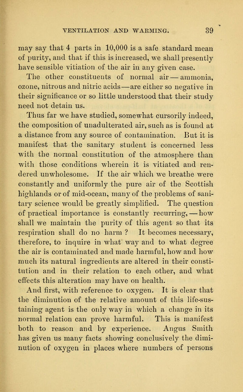 may say that 4 parts in 10,000 is a safe standard mean of purity, and that if this is increased, we shall presently have sensible vitiation of the air in any given case. The other constituents of normal air — ammonia, ozone, nitrous and nitric acids—are either so negative in their significance or so little understood that their study need not detain us. Thus far we have studied, somewhat cursorily indeed, the composition of unadulterated air, such as is found at a distance from any source of contamination. But it is manifest that the sanitary student is concerned less with the normal constitution of the atmosphere than with those conditions wherein it is vitiated and ren- dered unwholesome. If the air which we breathe were constantly and uniformly the pure air of the Scottish highlands or of mid-ocean, many of the problems of sani- tary science would be greatly simplified. The question of practical importance is constantly recurring,—how shall we maintain the purity of this agent so that its respiration shall do no harm ? It becomes necessary, therefore, to inquire in what way and to what degree the air is contaminated and made harmful, how and how much its natural ingredients are altered in their consti- tution and in their relation to each other, and what effects this alteration may have on health. And first, with reference to oxygen. It is clear that the diminution of the relative amount of this life-sus- taining agent is the only way in which a change in its normal relation can prove harmful. This is manifest both to reason and by experience. Angus Smith has given us many facts showing conclusively the dimi- nution of oxygen in places where numbers of persons