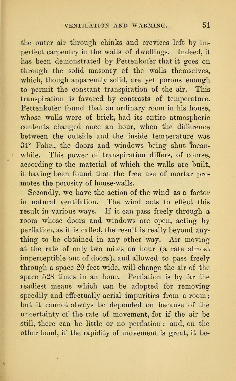 the outer air through chinks and crevices left by im- perfect carpentry in the walls of dwellings. Indeed, it has been demonstrated by Pettenkofer that it goes on through the solid masonry of the walls themselves, which, though apparently solid, are yet porous enough to permit the constant transpiration of the air. This transpiration is favored by contrasts of temperature. Pettenkofer found that an ordinary room in his house, whose walls were of brick, had its entire atmospheric contents changed once an hour, when the difference between the outside and the inside temperature was 34° Fahr., the doors and windows being shut mean- while. This power of transpiration differs, of course, according to the material of which the walls are built, it having been found that the free use of mortar pro- motes the porosity of house-walls. Secondly, we have the action of the wind as a factor in natural ventilation. The- wind acts to effect this result in various ways. If it can pass freely through a room whose doors and windows are open, acting by perflation, as it is called, the result is really beyond any- thing to be obtained in any other way. Air moving at the rate of only two miles an hour (a rate almost imperceptible out of doors), and allowed to pass freely through a space 20 feet wide, will change the air of the space 528 times in an hour. Perflation is by far the readiest means which can be adopted for removing speedily and effectually aerial impurities from a room; but it cannot always be depended on because of the uncertainty of the rate of movement, for if the air be still, there can be little or no perflation ; and, on the other hand, if the rapidity of movement is great, it be-