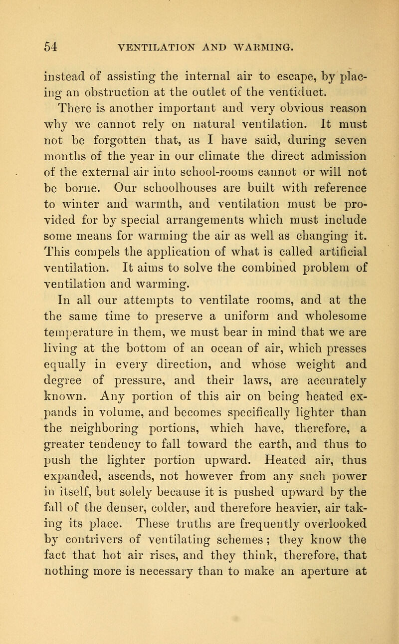 instead of assisting the internal air to escape, by plac- ing an obstruction at the outlet of the ventiduct. There is another important and very obvious reason why we cannot rely on natural ventilation. It must not be forgotten that, as I have said, during seven months of the year in our climate the direct admission of the external air into school-rooms cannot or will not be borne. Our schoolhouses are built with reference to winter and warmth, and ventilation must be pro- vided for by special arrangements which must include some means for warming the air as well as changing it. This compels the application of what is called artificial ventilation. It aims to solve the combined problem of ventilation and warming. In all our attempts to ventilate rooms, and at the the same time to preserve a uniform and wholesome temperature in them, we must bear in mind that we are living at the bottom of an ocean of air, which presses equally in every direction, and whose weight and degree of pressure, and their laws, are accurately known. Any portion of this air on being heated ex- pands in volume, and becomes specifically lighter than the neighboring portions, which have, therefore, a greater tendency to fall toward the earth, and thus to push the lighter portion upward. Heated air, thus expanded, ascends, not however from any such power in itself, but solely because it is pushed upward by the fall of the denser, colder, and therefore heavier, air tak- ing its place. These truths are frequently overlooked by contrivers of ventilating schemes ; they know the fact that hot air rises, and they think, therefore, that nothing more is necessary than to make an aperture at