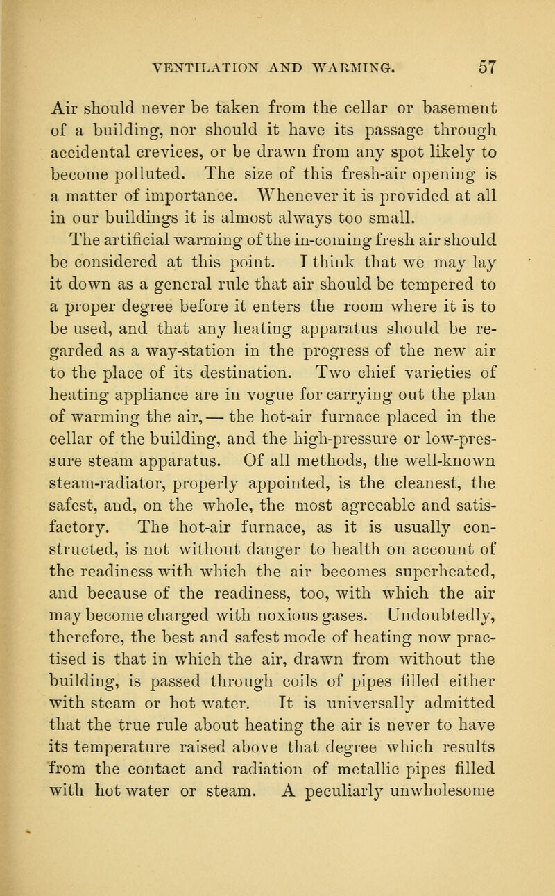 Air should never be taken from the cellar or basement of a building, nor should it have its passage through accidental crevices, or be drawn from any spot likely to become polluted. The size of this fresh-air opening is a matter of importance. Whenever it is provided at all in our buildings it is almost always too small. The artificial warming of the in-coming fresh air should be considered at this point. I think that we may lay it down as a general rule that air should be tempered to a proper degree before it enters the room where it is to be used, and that any heating apparatus should be re- garded as a way-station in the progress of the new air to the place of its destination. Two chief varieties of heating appliance are in vogue for carrying out the plan of warming the air,— the hot-air furnace placed in the cellar of the building, and the high-pressure or low-pres- sure steam apparatus. Of all methods, the well-known steam-radiator, properly appointed, is the cleanest, the safest, and, on the whole, the most agreeable and satis- factory. The hot-air furnace, as it is usually con- structed, is not without danger to health on account of the readiness with which the air becomes superheated, and because of the readiness, too, with which the air may become charged with noxious gases. Undoubtedly, therefore, the best and safest mode of heating now prac- tised is that in which the air, drawn from without the building, is passed through coils of pipes filled either with steam or hot water. It is universally admitted that the true rule about heating the air is never to have its temperature raised above that degree which results from the contact and radiation of metallic pipes filled with hot water or steam. A peculiarly unwholesome