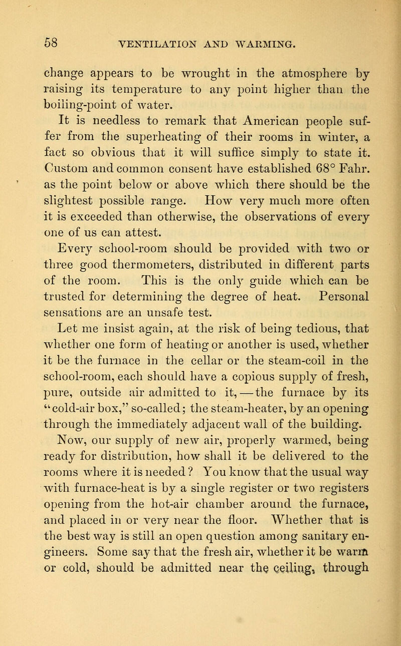 change appears to be wrought in the atmosphere by raising its temperature to any point higher than the boiiing-point of water. It is needless to remark that American people suf- fer from the superheating of their rooms in winter, a fact so obvious that it will suffice simply to state it. Custom and common consent have established 68° Fahr. as the point below or above which there should be the slightest possible range. How very much more often it is exceeded than otherwise, the observations of every one of us can attest. Every school-room should be provided with two or three good thermometers, distributed in different parts of the room. This is the only guide which can be trusted for determining the degree of heat. Personal sensations are an unsafe test. Let me insist again, at the risk of being tedious, that whether one form of heating or another is used, whether it be the furnace in the cellar or the steam-coil in the school-room, each should have a copious supply of fresh, pure, outside air admitted to it,—the furnace by its cold-air box, so-called; the steam-heater, by an opening through the immediately adjacent wall of the building. Now, our supply of new air, properly warmed, being ready for distribution, how shall it be delivered to the rooms where it is needed ? You know that the usual way with furnace-heat is by a single register or two registers opening from the hot-air chamber around the furnace, and placed in or very near the floor. Whether that is the best way is still an open question among sanitary en- gineers. Some say that the fresh air, whether it be warm or cold, should be admitted near the ceiling, through